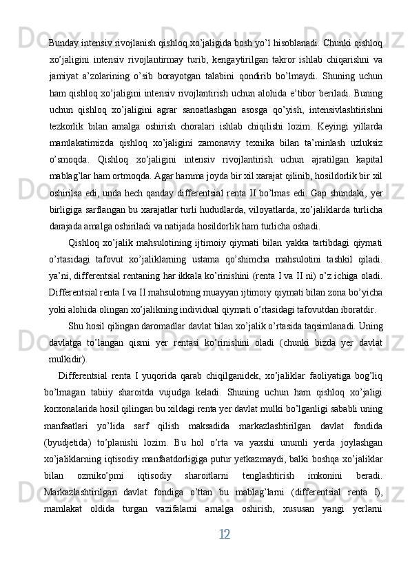 Bunday intensiv rivojlanish qishloq xo’jaligida bosh yo’l hisoblanadi. Chunki qishloq
xo’jaligini   intensiv   rivojlantirmay   turib,   kengaytirilgan   takror   ishlab   chiqarishni   va
jamiyat   a’zolarining   o’sib   borayotgan   talabini   qondirib   bo’lmaydi.   Shuning   uchun
ham qishloq xo’jaligini intensiv rivojlantirish uchun alohida e’tibor  beriladi. Buning
uchun   qishloq   xo’jaligini   agrar   sanoatlashgan   asosga   qo’yish,   intensivlashtirishni
tezkorlik   bilan   amalga   oshirish   choralari   ishlab   chiqilishi   lozim.   Keyingi   yillarda
mamlakatimizda   qishloq   xo’jaligini   zamonaviy   texnika   bilan   ta’minlash   uzluksiz
o’smoqda.   Qishloq   xo’jaligini   intensiv   rivojlantirish   uchun   ajratilgan   kapital
mablag’lar ham ortmoqda. Agar hamma joyda bir xil xarajat qilinib, hosildorlik bir xil
oshirilsa edi, unda hech qanday differentsial  renta II bo’lmas edi. Gap shundaki, yer
birligiga sarflangan bu xarajatlar turli hududlarda, viloyatlarda, xo’jaliklarda turlicha
darajada amalga oshiriladi va natijada hosildorlik ham turlicha oshadi. 
Qishloq   xo’jalik   mahsulotining   ijtimoiy   qiymati   bilan   yakka   tartibdagi   qiymati
o’rtasidagi   tafovut   xo’jaliklarning   ustama   qo’shimcha   mahsulotini   tashkil   qiladi.
ya’ni, differentsial rentaning har ikkala ko’rinishini (renta I va II ni) o’z ichiga oladi.
Differentsial renta I va II mahsulotning muayyan ijtimoiy qiymati bilan zona bo’yicha
yoki alohida olingan xo’jalikning individual qiymati o’rtasidagi tafovutdan iboratdir. 
Shu hosil qilingan daromadlar davlat bilan xo’jalik o’rtasida taqsimlanadi. Uning
davlatga   to’langan   qismi   yer   rentasi   ko’rinishini   oladi   (chunki   bizda   yer   davlat
mulkidir). 
Differentsial   renta   I   yuqorida   qarab   chiqilganidek,   xo’jaliklar   faoliyatiga   bog’liq
bo’lmagan   tabiiy   sharoitda   vujudga   keladi.   Shuning   uchun   ham   qishloq   xo’jaligi
korxonalarida hosil qilingan bu xildagi renta yer davlat mulki bo’lganligi sababli uning
manfaatlari   yo’lida   sarf   qilish   maksadida   markazlashtirilgan   davlat   fondida
(byudjetida)   to’planishi   lozim.   Bu   hol   o’rta   va   yaxshi   unumli   yerda   joylashgan
xo’jaliklarning iqtisodiy manfaatdorligiga putur yetkazmaydi, balki  boshqa  xo’jaliklar
bilan   ozmiko’pmi   iqtisodiy   sharoitlarni   tenglashtirish   imkonini   beradi.
Markazlashtirilgan   davlat   fondiga   o’ttan   bu   mablag’larni   (differentsial   renta   I),
mamlakat   oldida   turgan   vazifalarni   amalga   oshirish,   xususan   yangi   yerlarni
12  
  