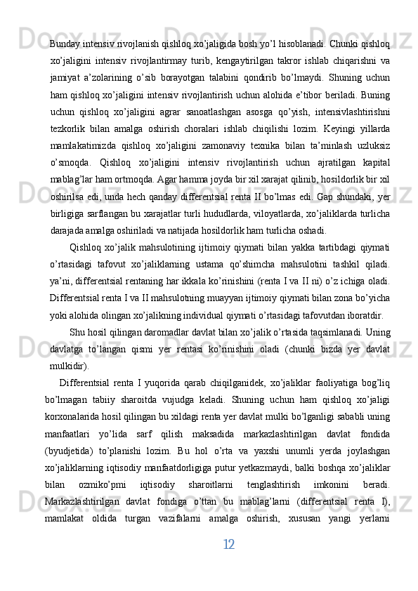 Bunday intensiv rivojlanish qishloq xo’jaligida bosh yo’l hisoblanadi. Chunki qishloq
xo’jaligini   intensiv   rivojlantirmay   turib,   kengaytirilgan   takror   ishlab   chiqarishni   va
jamiyat   a’zolarining   o’sib   borayotgan   talabini   qondirib   bo’lmaydi.   Shuning   uchun
ham qishloq xo’jaligini intensiv rivojlantirish uchun alohida e’tibor  beriladi. Buning
uchun   qishloq   xo’jaligini   agrar   sanoatlashgan   asosga   qo’yish,   intensivlashtirishni
tezkorlik   bilan   amalga   oshirish   choralari   ishlab   chiqilishi   lozim.   Keyingi   yillarda
mamlakatimizda   qishloq   xo’jaligini   zamonaviy   texnika   bilan   ta’minlash   uzluksiz
o’smoqda.   Qishloq   xo’jaligini   intensiv   rivojlantirish   uchun   ajratilgan   kapital
mablag’lar ham ortmoqda. Agar hamma joyda bir xil xarajat qilinib, hosildorlik bir xil
oshirilsa edi, unda hech qanday differentsial  renta II bo’lmas edi. Gap shundaki, yer
birligiga sarflangan bu xarajatlar turli hududlarda, viloyatlarda, xo’jaliklarda turlicha
darajada amalga oshiriladi va natijada hosildorlik ham turlicha oshadi. 
Qishloq   xo’jalik   mahsulotining   ijtimoiy   qiymati   bilan   yakka   tartibdagi   qiymati
o’rtasidagi   tafovut   xo’jaliklarning   ustama   qo’shimcha   mahsulotini   tashkil   qiladi.
ya’ni, differentsial rentaning har ikkala ko’rinishini (renta I va II ni) o’z ichiga oladi.
Differentsial renta I va II mahsulotning muayyan ijtimoiy qiymati bilan zona bo’yicha
yoki alohida olingan xo’jalikning individual qiymati o’rtasidagi tafovutdan iboratdir. 
Shu hosil qilingan daromadlar davlat bilan xo’jalik o’rtasida taqsimlanadi. Uning
davlatga   to’langan   qismi   yer   rentasi   ko’rinishini   oladi   (chunki   bizda   yer   davlat
mulkidir). 
Differentsial   renta   I   yuqorida   qarab   chiqilganidek,   xo’jaliklar   faoliyatiga   bog’liq
bo’lmagan   tabiiy   sharoitda   vujudga   keladi.   Shuning   uchun   ham   qishloq   xo’jaligi
korxonalarida hosil qilingan bu xildagi renta yer davlat mulki bo’lganligi sababli uning
manfaatlari   yo’lida   sarf   qilish   maksadida   markazlashtirilgan   davlat   fondida
(byudjetida)   to’planishi   lozim.   Bu   hol   o’rta   va   yaxshi   unumli   yerda   joylashgan
xo’jaliklarning iqtisodiy manfaatdorligiga putur yetkazmaydi, balki  boshqa  xo’jaliklar
bilan   ozmiko’pmi   iqtisodiy   sharoitlarni   tenglashtirish   imkonini   beradi.
Markazlashtirilgan   davlat   fondiga   o’ttan   bu   mablag’larni   (differentsial   renta   I),
mamlakat   oldida   turgan   vazifalarni   amalga   oshirish,   xususan   yangi   yerlarni
12