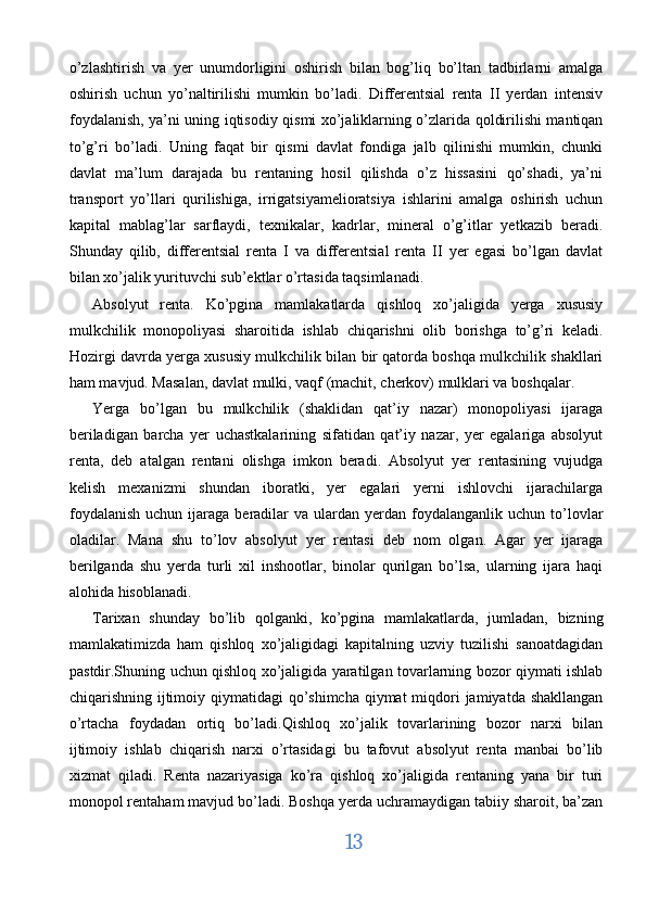 o’zlashtirish   va   yer   unumdorligini   oshirish   bilan   bog’liq   bo’ltan   tadbirlarni   amalga
oshirish   uchun   yo’naltirilishi   mumkin   bo’ladi.   Differentsial   renta   II   yerdan   intensiv
foydalanish, ya’ni uning iqtisodiy qismi xo’jaliklarning o’zlarida qoldirilishi mantiqan
to’g’ri   bo’ladi.   Uning   faqat   bir   qismi   davlat   fondiga   jalb   qilinishi   mumkin,   chunki
davlat   ma’lum   darajada   bu   rentaning   hosil   qilishda   o’z   hissasini   qo’shadi,   ya’ni
transport   yo’llari   qurilishiga,   irrigatsiyamelioratsiya   ishlarini   amalga   oshirish   uchun
kapital   mablag’lar   sarflaydi,   texnikalar,   kadrlar,   mineral   o’g’itlar   yetkazib   beradi.
Shunday   qilib,   differentsial   renta   I   va   differentsial   renta   II   yer   egasi   bo’lgan   davlat
bilan xo’jalik yurituvchi sub’ektlar o’rtasida taqsimlanadi. 
Absolyut   renta.   Ko’pgina   mamlakatlarda   qishloq   xo’jaligida   yerga   xususiy
mulkchilik   monopoliyasi   sharoitida   ishlab   chiqarishni   olib   borishga   to’g’ri   keladi.
Hozirgi davrda yerga xususiy mulkchilik bilan bir qatorda boshqa mulkchilik shakllari
ham mavjud. Masalan, davlat mulki, vaqf (machit, cherkov) mulklari va boshqalar. 
Yerga   bo’lgan   bu   mulkchilik   (shaklidan   qat’iy   nazar)   monopoliyasi   ijaraga
beriladigan   barcha   yer   uchastkalarining   sifatidan   qat’iy   nazar,   yer   egalariga   absolyut
renta,   deb   atalgan   rentani   olishga   imkon   beradi.   Absolyut   yer   rentasining   vujudga
kelish   mexanizmi   shundan   iboratki,   yer   egalari   yerni   ishlovchi   ijarachilarga
foydalanish  uchun  ijaraga  beradilar   va  ulardan   yerdan   foydalanganlik  uchun   to’lovlar
oladilar.   Mana   shu   to’lov   absolyut   yer   rentasi   deb   nom   olgan.   Agar   yer   ijaraga
berilganda   shu   yerda   turli   xil   inshootlar,   binolar   qurilgan   bo’lsa,   ularning   ijara   haqi
alohida hisoblanadi. 
Tarixan   shunday   bo’lib   qolganki,   ko’pgina   mamlakatlarda,   jumladan,   bizning
mamlakatimizda   ham   qishloq   xo’jaligidagi   kapitalning   uzviy   tuzilishi   sanoatdagidan
pastdir.Shuning uchun qishloq xo’jaligida yaratilgan tovarlarning bozor qiymati ishlab
chiqarishning ijtimoiy qiymatidagi  qo’shimcha  qiymat  miqdori  jamiyatda shakllangan
o’rtacha   foydadan   ortiq   bo’ladi.Qishloq   xo’jalik   tovarlarining   bozor   narxi   bilan
ijtimoiy   ishlab   chiqarish   narxi   o’rtasidagi   bu   tafovut   absolyut   renta   manbai   bo’lib
xizmat   qiladi.   Renta   nazariyasiga   ko’ra   qishloq   xo’jaligida   rentaning   yana   bir   turi
monopol rentaham mavjud bo’ladi. Boshqa yerda uchramaydigan tabiiy sharoit, ba’zan
13  
  