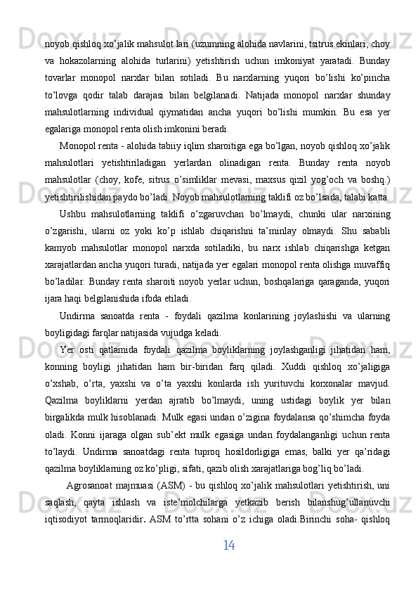 noyob qishloq xo’jalik mahsulot lari (uzumning alohida navlarini, tsitrus ekinlari, choy
va   hokazolarning   alohida   turlarini)   yetishtirish   uchun   imkoniyat   yaratadi.   Bunday
tovarlar   monopol   narxlar   bilan   sotiladi.   Bu   narxlarning   yuqori   bo’lishi   ko’pincha
to’lovga   qodir   talab   darajasi   bilan   belgilanadi.   Natijada   monopol   narxlar   shunday
mahsulotlarning   individual   qiymatidan   ancha   yuqori   bo’lishi   mumkin.   Bu   esa   yer
egalariga monopol renta olish imkonini beradi. 
Monopol renta - alohida tabiiy iqlim sharoitiga ega bo’lgan, noyob qishloq xo’jalik
mahsulotlari   yetishtiriladigan   yerlardan   olinadigan   renta.   Bunday   renta   noyob
mahsulotlar   (choy,   kofe,   sitrus   o’simliklar   mevasi,   maxsus   qizil   yog’och   va   boshq.)
yetishtirilishidan paydo bo’ladi. Noyob mahsulotlarning taklifi oz bo’lsada, talabi katta.
Ushbu   mahsulotlarning   taklifi   o’zgaruvchan   bo’lmaydi,   chunki   ular   narxining
o’zgarishi,   ularni   oz   yoki   ko’p   ishlab   chiqarishni   ta’minlay   olmaydi.   Shu   sababli
kamyob   mahsulotlar   monopol   narxda   sotiladiki,   bu   narx   ishlab   chiqarishga   ketgan
xarajatlardan ancha yuqori turadi, natijada yer egalari monopol renta olishga muvaffiq
bo’ladilar.   Bunday   renta   sharoiti   noyob   yerlar   uchun,   boshqalariga   qaraganda,   yuqori
ijara haqi belgilanishida ifoda etiladi. 
Undirma   sanoatda   renta   -   foydali   qazilma   konlarining   joylashishi   va   ularning
boyligidagi farqlar natijasida vujudga keladi. 
Yer   osti   qatlamida   foydali   qazilma   boyliklarning   joylashganligi   jihatidan   ham,
konning   boyligi   jihatidan   ham   bir-biridan   farq   qiladi.   Xuddi   qishloq   xo’jaligiga
o’xshab,   o’rta,   yaxshi   va   o’ta   yaxshi   konlarda   ish   yurituvchi   korxonalar   mavjud.
Qazilma   boyliklarni   yerdan   ajratib   bo’lmaydi,   uning   ustidagi   boylik   yer   bilan
birgalikda mulk hisoblanadi. Mulk egasi  undan o’zigina foydalansa qo’shimcha foyda
oladi.   Konni   ijaraga   olgan   sub’ekt   mulk   egasiga   undan   foydalanganligi   uchun   renta
to’laydi.   Undirma   sanoatdagi   renta   tuproq   hosildorligiga   emas,   balki   yer   qa’ridagi
qazilma boyliklarning oz ko’pligi, sifati, qazib olish xarajatlariga bog’liq bo’ladi. 
    Agrosanoat  majmuasi   (ASM)  -   bu  qishloq  xo’jalik  mahsulotlari   yetishtirish,  uni
saqlash,   qayta   ishlash   va   iste’molchilarga   yetkazib   berish   bilanshug’ullanuvchi
iqtisodiyot   tarmoqlaridir .   ASM   to’rtta   sohani   o’z   ichiga   oladi.Birinchi   soha-   qishloq
14