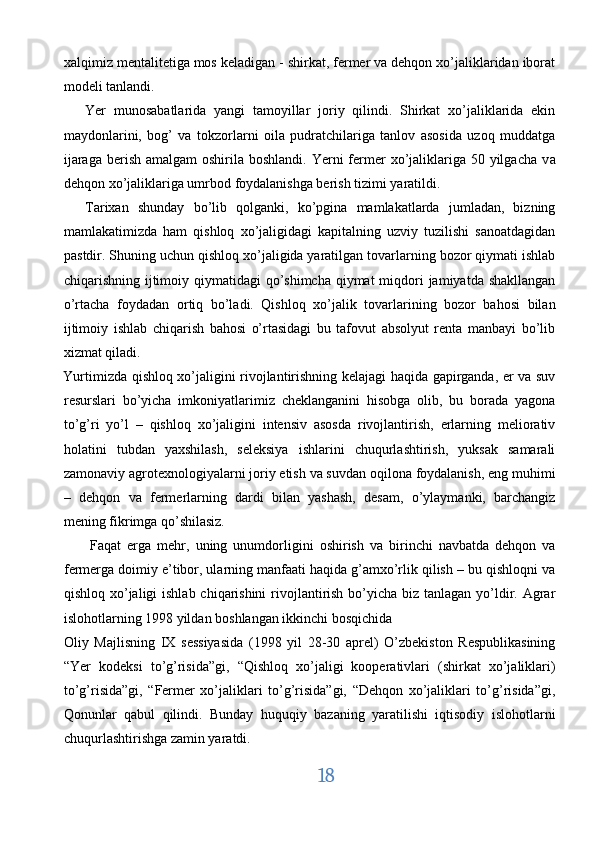 xalqimiz mentalitetiga mos keladigan - shirkat, fermer va dehqon xo’jaliklaridan iborat
modeli tanlandi. 
Yer   munosabatlarida   yangi   tamoyillar   joriy   qilindi.   Shirkat   xo’jaliklarida   ekin
maydonlarini,   bog’   va   tokzorlarni   oila   pudratchilariga   tanlov   asosida   uzoq   muddatga
ijaraga  berish  amalgam  oshirila boshlandi.  Yerni  fermer  xo’jaliklariga  50 yilgacha  v а
dehqon  хо ’jaliklariga umrbod foydalanishga berish tizimi yaratildi. 
Tarixan   shunday   bo’lib   qolganki,   ko’pgina   mamlakatlarda   jumladan,   bizning
mamlakatimizda   ham   qishloq   xo’jaligidagi   kapitalning   uzviy   tuzilishi   sanoatdagidan
pastdir. Shuning uchun qishloq xo’jaligida yaratilgan tovarlarning bozor qiymati ishlab
chiqarishning ijtimoiy qiymatidagi  qo’shimcha  qiymat  miqdori  jamiyatda shakllangan
o’rtacha   foydadan   ortiq   bo’ladi.   Qishloq   xo’jalik   tovarlarining   bozor   bahosi   bilan
ijtimoiy   ishlab   chiqarish   bahosi   o’rtasidagi   bu   tafovut   absolyut   renta   manbayi   bo’lib
xizmat qiladi. 
Yurtimizda qishloq xo’jaligini rivojlantirishning kelajagi haqida gapirganda, er va suv
resurslari   bo’yicha   imkoniyatlarimiz   cheklanganini   hisobga   olib,   bu   borada   yagona
to’g’ri   yo’l   –   qishloq   xo’jaligini   intensiv   asosda   rivojlantirish,   erlarning   meliorativ
holatini   tubdan   yaxshilash,   seleksiya   ishlarini   chuqurlashtirish,   yuksak   samarali
zamonaviy agrotexnologiyalarni joriy etish va suvdan oqilona foydalanish, eng muhimi
–   dehqon   va   fermerlarning   dardi   bilan   yashash,   desam,   o’ylaymanki,   barchangiz
mening fikrimga qo’shilasiz. 
Faqat   erga   mehr,   uning   unumdorligini   oshirish   va   birinchi   navbatda   dehqon   va
fermerga doimiy e’tibor, ularning manfaati haqida g’amxo’rlik qilish – bu qishloqni va
qishloq xo’jaligi  ishlab chiqarishini  rivojlantirish bo’yicha biz tanlagan yo’ldir. Agrar
islohotlarning 1998 yildan boshlangan ikkinchi bosqichida 
Oliy   Majlisning   IX   sessiyasida   (1998   yil   28-30   aprel)   O’zbekiston   Respublikasining
“Yer   kodeksi   to’g’risida”gi,   “Qishloq   xo’jaligi   kooperativlari   (shirkat   xo’jaliklari)
to’g’risida”gi,   “Fermer   xo’jaliklari   to’g’risida”gi,   “Dehqon   xo’jaliklari   to’g’risida”gi,
Qonunlar   qabul   qilindi.   Bunday   huquqiy   bazaning   yaratilishi   iqtisodiy   islohotlarni
chuqurlashtirishga zamin yaratdi. 
18