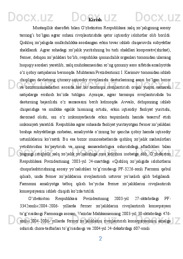 Kirish
      Mustaqillik   sharofati  bilan  O’zbekiston   Respublikasi  xalq  xo’jaligining  asosiy
tarmog’i   bo’lgan   agrar   sohani   rivojlantirishda   qator   iqtisodiy   islohotlar   olib   borildi.
Qishloq xo’jaligida mulkchilikka asoslangan erkin tovar ishlab chiqaruvchi subyektlar
shakllandi.   Agrar   sohadagi   xo’jalik   yuritishning   bu   turli   shakllari   kooperativ(shirkat),
fermer, dehqon xo’jaliklari bo’lib, respublika qonunchilik organlari tomonidan ularning
huquqiy asoslari yaratilib, xalq muhokamasidan so’ng qonuniy asos sifatida amaliyotda
o’z ijobiy natijalarini bermoqda. Muhtaram Prezidentimiz I. Karimov tomonidan ishlab
chiqilgan   davlatning   ijtimoiy-iqtisodiy   rivojlanishi   dasturlarining   asosi   bo’lgan   bozor
va   bozormunosabatlari   asosida   har   bir   tarmoqni   rivojlantirish   orqali   yuqori   samarali
natijalarga   erishish   ko’zda   tutilgan.   Ayniqsa,   agrar   tarmoqni   rivojlantirishda   bu
dasturning   bajarilishi   o’z   samarasini   berib   kelmoqda.   Avvalo,   dehqonning   ishlab
chiqarishga   va   mulkka   egalik   hissining   ortishi,   erkin   iqtisodiy   faoliyat   yuritishi,
daromad   olishi,   uni   o’z   imkoniyatlarida   erkin   taqsimlashi   hamda   tasarruf   etish
imkoniyati yaratildi. Respublika agrar sohasida faoliyat yuritayotgan fermer xo’jaliklari
boshqa   subyektlarga   nisbatan,   amaliyotda   o’zining   bir   qancha   ijobiy   hamda   iqtisodiy
ustunliklarini   ko’rsatdi.   Bu   esa   bozor   munosabatlarida   qishloq   xo’jalik   mahsulotlari
yetishtirishni   ko’paytirish   va   uning   samaradorligini   oshirishdagi   afzalliklari   bilan
bugungi   istiqbolli   xalq   xo’jalik   yo’nalishiga   mos   kelishini   inobatga   olib,   O’zbekiston
Respublikasi   Prezidentining   2003-yil   24-martdagi   «Qishloq   xo’jaligida   islohotlarni
chuqurlashtirishning   asosiy   yo’nalishlari   to’g’risida»gi   PF-3226-sonli   Farmoni   qabul
qilinib,   unda   fermer   xo’jaliklarini   rivojlantirish   ustuvor   yo’nalish   qilib   belgilandi.
Farmonni   amaliyotga   tatbiq   qilish   bo’yicha   fermer   xo’jaliklarini   rivojlantirish
konsepsiyasini ishlab chiqish ko’zda tutildi. 
O’zbekiston   Respublikasi   Prezidentining   2003-yil   27-oktabrdagi   PF-
3342sonli«2004-2006-   yillarda   fermer   xo’jaliklarini   rivojlantirish   konsepsiyasi
to’g’risida»gi Farmoniga asosan, Vazirlar Mahkamasining 2003-yil 30-oktabrdagi 476-
sonli«2004-2006-   yillarda   fermer   xo’jaliklarini   rivojlantirish   konsepsiyasinini   amalga
oshirish chora-tadbirlari to’g’risida»gi va 2004-yil 24-dekabrdagi 607-sonli 
2
