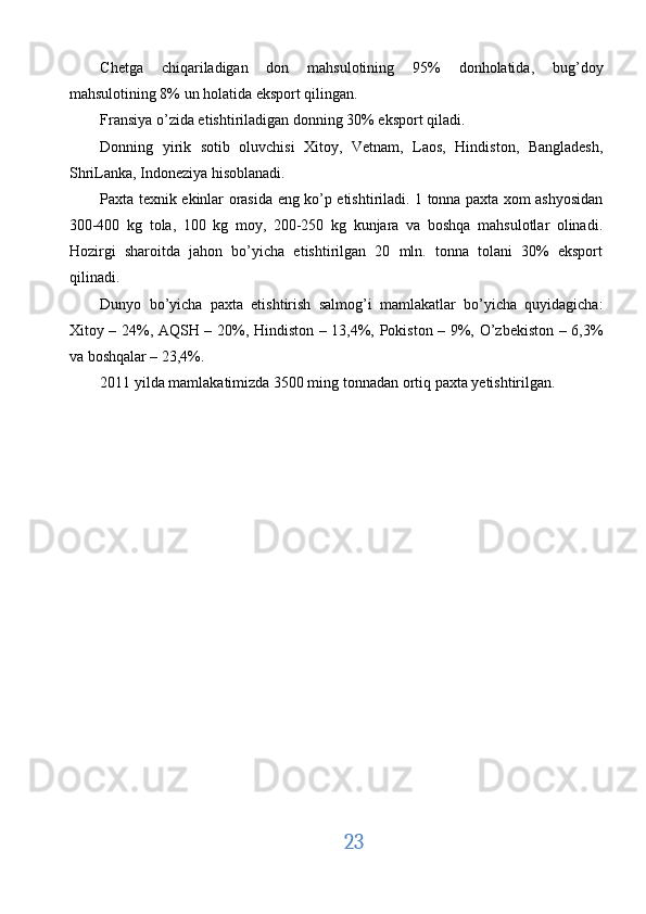 Chetga   chiqariladigan   don   mahsulotining   95%   donholatida,   bug’doy
mahsulotining 8% un holatida eksport qilingan. 
Fransiya o’zida etishtiriladigan donning 30% eksport qiladi. 
Donning   yirik   sotib   oluvchisi   Xitoy,   Vetnam,   Laos,   Hindiston,   Bangladesh,
ShriLanka, Indoneziya hisoblanadi. 
Paxta texnik ekinlar orasida eng ko’p etishtiriladi. 1 tonna paxta xom ashyosidan
300-400   kg   tola,   100   kg   moy,   200-250   kg   kunjara   va   boshqa   mahsulotlar   olinadi.
Hozirgi   sharoitda   jahon   bo’yicha   etishtirilgan   20   mln.   tonna   tolani   30%   eksport
qilinadi. 
Dunyo   bo’yicha   paxta   etishtirish   salmog’i   mamlakatlar   bo’yicha   quyidagicha:
Xitoy – 24%, AQSH – 20%, Hindiston – 13,4%, Pokiston – 9%, O’zbekiston – 6,3%
va boshqalar – 23,4%. 
2011 yilda mamlakatimizda 3500 ming tonnadan ortiq paxta yetishtirilgan. 
 
23