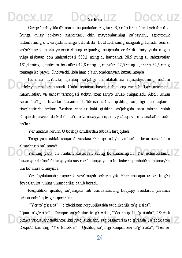 Xulosa
Oxirgi besh yilda ilk marotaba paxtadan eng ko’p 3,5 mln tonna hosil yetishtirildi.
Bunga   qulay   ob-havo   sharoitlari,   ekin   maydonlarining   ko’payishi,   agrotexnik
tadbirlarning   o’z   vaqtida   amalga   oshirilishi,   hosildorlikning   oshganligi   hamda   fermer
хо ’jaliklarida   paxta   yetishtirishning   ortganligi   natijasida   erishildi.   Joriy   yilda   o’tgan
yilga   nisbatan   don   mahsulotlari   532,1   ming   t.,   kartoshka   28,5   ming   t.,   sabzavotlar
181,4 ming t., poliz mahsulotlari 42,8 ming t., mevalar 97,6 ming t., uzum 52,5 ming
tonnaga ko’paydi. Chorvachilikda ham o’sish tendensiyasi kuzatilmoqda. 
Ko’rinib   turibdiki,   qishloq   хо ’jaligi   mamlakatimiz   iqtisodiyotining   muhim
tarkibiy   qismi   hisoblanadi.   Unda   insoniyat   hayoti   uchun   eng   zarur   bo’lgan   oziqovqat
mahsulotlari   v а   sanoat   tarmoqlari   uchun   хо m   ashyo   ishlab   chiqariladi.   Aholi   uchun
zarur   bo’lgan   tovarlar   bozorini   to’ldirish   uchun   qishloq   xo’jaligi   tarmoqlarini
rivojlantirish   darkor.   Boshqa   sohalar   kabi   qishloq   хо ’jaligida   ham   takror   ishlab
chiqarish jarayonida kishilar o’rtasida muayyan iqtisodiy aloqa v а   munosabatlar  sodir
bo’ladi. 
Yer maxsus resurs. U boshqa omillardan tubdan farq qiladi. 
Tengi  yo’q ishlab chiqarish  vositasi  ekanligi  tufayli  uni  boshqa  biror  narsa bilan
almashtirib bo’lmaydi. 
Yerning   yana   bir   muhim   xususiyati   uning   ko’chmasligidir.   Yer   uchastkalarini
bozorga, iste’molchilarga yoki suv manbalariga yaqin bo’lishini qanchalik xohlamaylik
uni ko’chira olmaymiz. 
Yer  foydalanish  jarayonida yeyilmaydi, eskirmaydi. Aksincha  agar  undan to’g’ri
foydalanilsa, uning unumdorligi oshib boradi. 
Respublika   qishloq   xo’jaligida   tub   burilishlarning   huquqiy   asoslarini   yaratish
uchun qabul qilingan qonunlar: 
 “Yer to’g’risida”, “o’zbekiston respublikasida tadbirkorlik to’g’risida”, 
“Ijara to’g’risida”, “Dehqon xo’jaliklari to’g’risida”, “Yer solig’I to’g’risida”, “ К ichik
biznes vaxususiy tadbirkorlikni rivojlantirishni rag’batlantirish to’g’risida”, o’zbekiston
Respublikasining ‘‘Yer kodekisi”, “Qishloq xo’jaligi koopiratevi to’g’risida”,   “ Fermer
24  
  