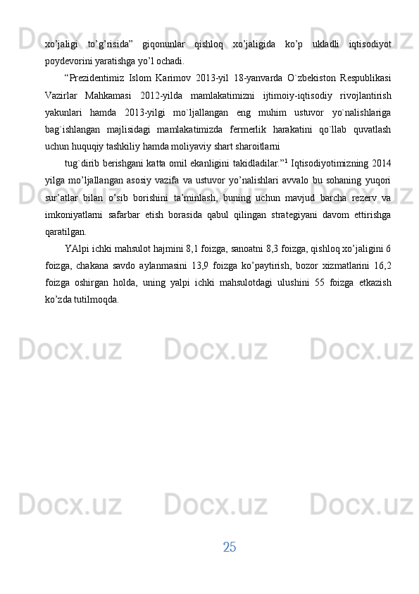 xo’jaligi   to’g’risida”   giqonunlar   qishloq   xo’jaligida   ko’p   ukladli   iqtisodiyot
poydevorini yaratishga yo’l ochadi. 
“Prezidentimiz   Islom   Karimov   2013-yil   18-yanvarda   O`zbekiston   Respublikasi
Vazirlar   Mahkamasi   2012-yilda   mamlakatimizni   ijtimoiy-iqtisodiy   rivojlantirish
yakunlari   hamda   2013-yilgi   mo`ljallangan   eng   muhim   ustuvor   yo`nalishlariga
bag`ishlangan   majlisidagi   mamlakatimizda   fermerlik   harakatini   qo`llab   quvatlash
uchun huquqiy tashkiliy hamda moliyaviy shart sharoitlarni 
tug`dirib berishgani katta omil ekanligini takidladilar.” 1
  Iqtisodiyotimizning 2014
yilga   mo’ljallangan   asosiy   vazifa   va   ustuvor   yo’nalishlari   avvalo   bu   sohaning   yuqori
sur’atlar   bilan   o’sib   borishini   ta’minlash,   buning   uchun   mavjud   barcha   rezerv   va
imkoniyatlarni   safarbar   etish   borasida   qabul   qilingan   strategiyani   davom   ettirishga
qaratilgan. 
YAlpi ichki mahsulot hajmini 8,1 foizga, sanoatni 8,3 foizga, qishloq xo’jaligini 6
foizga,   chakana   savdo   aylanmasini   13,9   foizga   ko’paytirish,   bozor   xizmatlarini   16,2
foizga   oshirgan   holda,   uning   yalpi   ichki   mahsulotdagi   ulushini   55   foizga   etkazish
ko’zda tutilmoqda. 
      
25  
  