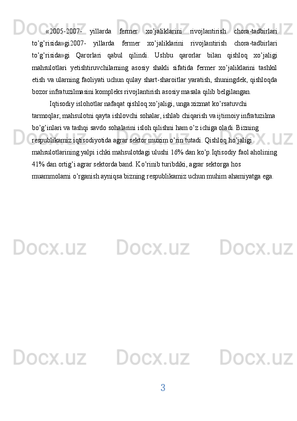 «2005-2007-   yillarda   fermer   xo’jaliklarini   rivojlantirish   chora-tadbirlari
to’g’risida»gi2007-   yillarda   fermer   xo’jaliklarini   rivojlantirish   chora-tadbirlari
to’g’risida»gi   Qarorlari   qabul   qilindi.   Ushbu   qarorlar   bilan   qishloq   xo’jaligi
mahsulotlari   yetishtiruvchilarning   asosiy   shakli   sifatida   fermer   xo’jaliklarini   tashkil
etish va ularning faoliyati uchun qulay shart-sharoitlar yaratish, shuningdek, qishloqda
bozor infratuzilmasini kompleks rivojlantirish asosiy masala qilib belgilangan. 
  Iqtisodiy islohotlar nafaqat qishloq xo’jaligi, unga xizmat ko’rsatuvchi 
tarmoqlar, mahsulotni qayta ishlovchi sohalar, ishlab chiqarish va ijtimoiy infratuzilma 
bo’g’inlari va tashqi savdo sohalarini isloh qilishni ham o’z ichiga oladi. Bizning 
respublikamiz iqtisodiyotida agrar sektor muxim o’rin tutadi. Qishloq ho’jaligi 
mahsulotlarining yalpi ichki mahsulotdagi ulushi 16% dan ko’p.Iqtisodiy faol aholining
41% dan ortig’i agrar sektorda band. Ko’rinib turibdiki, agrar sektorga hos 
muammolarni o’rganish ayniqsa bizning respublikamiz uchun muhim ahamiyatga ega. 
 
 
 
 
  
 
 
 
 
 
3  
  
