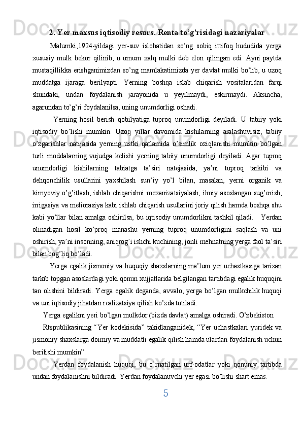 2. Yer maxsus iqtisodiy resurs. Renta to’g’risidagi nazariyalar
    Malumki,1924-yildagi   yer-suv   islohatidan   so’ng   sobiq   ittifoq   hududida   yerga
xususiy   mulk   bekor   qilinib,   u   umum   xalq   mulki   deb   elon   qilingan   edi.   Ayni   paytda
mustaqillikka erishganimizdan so’ng mamlakatimizda yer davlat mulki bo’lib, u uzoq
muddatga   ijaraga   berilyapti.   Yerning   boshqa   islab   chiqarish   vositalaridan   farqi
shundaki,   undan   foydalanish   jarayonida   u   yeyilmaydi,   eskirmaydi.   Aksincha,
agarundan to’g’ri foydalanilsa, uning unumdorligi oshadi.   
      Yerning   hosil   berish   qobilyatiga   tuproq   unumdorligi   deyiladi.   U   tabiiy   yoki
iqtisodiy   bo’lishi   mumkin.   Uzoq   yillar   davomida   kishilarning   aralashuvisiz,   tabiiy
o’zgarishlar   natijasida   yerning   ustki   qatlamida   o’simlik   oziqlanishi   mumkin   bo’lgan
turli   moddalarning   vujudga   kelishi   yerning   tabiiy   unumdorligi   deyiladi.   Agar   tuproq
unumdorligi   kishilarning   tabiatga   ta’siri   natejasida,   ya’ni   tuproq   tarkibi   va
dehqonchilik   usullarini   yaxshilash   sun’iy   yo’l   bilan,   masalan,   yerni   organik   va
kimyoviy o’g’itlash, ishlab chiqarishni  mexanizatsiyalash, ilmiy asoslangan sug’orish,
irrigasiya va meliorasiya kabi ishlab chiqarish usullarini joriy qilish hamda boshqa shu
kabi yo’llar bilan amalga oshirilsa, bu iqtisodiy unumdorlikni tashkil  qiladi.     Yerdan
olinadigan   hosil   ko’proq   manashu   yerning   tuproq   unumdorligini   saqlash   va   uni
oshirish, ya’ni insonning, aniqrog’i ishchi kuchining, jonli mehnatning yerga faol ta’siri
bilan bog’liq bo’ladi.                   
     Yerga egalik jismoniy va huquqiy shaxslarning ma’lum yer uchastkasiga tarixan
tarkib topgan asoslardagi yoki qonun xujjatlarida belgilangan tartibdagi egalik huquqini
tan olishini  bildiradi. Yerga egalik  deganda, avvalo, yerga bo’lgan mulkchilik huquqi
va uni iqtisodiy jihatdan realizatsiya qilish ko’zda tutiladi. 
Yerga egalikni yeri bo’lgan mulkdor (bizda davlat) amalga oshiradi. O’zbekiston 
Rtspublikasining   “Yer   kodekisida”   takidlanganidek,   “Yer   uchastkalari   yuridek   va
jismoniy shaxslarga doimiy va muddatli egalik qilish hamda ulardan foydalanish uchun
berilishi mumkin”.
      Yerdan   foydalanish   huquqi,   bu   o’rnatilgan   urf-odatlar   yoki   qonuniy   tartibda
undan foydalanishni bildiradi. Yerdan foydalanuvchi yer egasi bo’lishi shart emas. 
5  
  