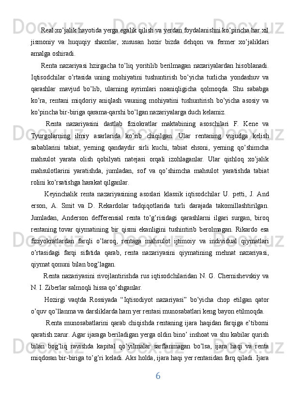 Real xo’jalik hayotida yerga egalik qilish va yerdan foydalanishni ko’pincha har xil
jismoniy   va   huquqiy   shaxslar,   xususan   hozir   bizda   dehqon   va   fermer   xo’jaliklari
amalga oshiradi. 
Renta   nazariyasi   hzirgacha   to’liq   yoritilib   berilmagan   nazariyalardan   hisoblanadi.
Iqtisodchilar   o’rtasida   uning   mohiyatini   tushuntirish   bo’yicha   turlicha   yondashuv   va
qarashlar   mavjud   bo’lib,   ularning   ayrimlari   noaniqligicha   qolmoqda.   Shu   sababga
ko’ra,   rentani   miqdoriy   aniqlash   vauning   mohiyatini   tushuntirish   bo’yicha   asosiy   va
ko’pincha bir-biriga qarama-qarshi bo’lgan nazariyalarga duch kelamiz.   
  Renta   nazariyasini   dastlab   fiziokratlar   maktabining   asoschilari   F.   Kene   va
Tyurgolarning   ilmiy   asarlarida   ko’rib   chiqilgan.   Ular   rentaning   vujudga   kelish
sabablarini   tabiat,   yerning   qandaydir   sirli   kuchi,   tabiat   ehsoni,   yerning   qo’shimcha
mahsulot   yarata   olish   qobilyati   natejasi   orqali   izohlaganlar.   Ular   qishloq   xo’jalik
mahsulotlarini   yaratishda,   jumladan,   sof   va   qo’shimcha   mahsulot   yaratishda   tabiat
rolini ko’rsatishga harakat qilganlar.  
  Keyinchalik   renta   nazariyasining   asoslari   klassik   iqtisodchilar   U.   petti,   J.   And
erson,   A.   Smit   va   D.   Rekardolar   tadqiqotlarida   turli   darajada   takomillashtirilgan.
Jumladan,   Anderson   defferensial   renta   to’g’risidagi   qarashlarni   ilgari   surgan,   biroq
rentaning   tovar   qiymatining   bir   qismi   ekanligini   tushintirib   berolmagan.   Rikardo   esa
fiziyokratlardan   farqli   o’laroq,   rentaga   mahsulot   ijtimoiy   va   individual   qiymatlari
o’rtasidagi   farqi   sifatida   qarab,   renta   nazariyasini   qiymatining   mehnat   nazariyasi,
qiymat qonuni bilan bog’lagan. 
  Renta   nazariyasini   rivojlantirishda   rus   iqtisodchilaridan   N.   G.   Chernishevskiy   va
N. I. Ziberlar salmoqli hissa qo’shganlar.  
  Hozirgi   vaqtda   Rossiyada   “Iqtisodiyot   nazariyasi”   bo’yicha   chop   etilgan   qator
o’quv qo’llanma va darsliklarda ham yer rentasi munosabatlari keng bayon etilmoqda.
  Renta   munosabatlarini   qarab   chiqishda   rentaning   ijara   haqidan   farqiga   e’tiborni
qaratish zarur. Agar ijaraga beriladigan yerga oldin bino’ inshoat va shu kabilar qurish
bilan   bog’liq   ravishda   kapital   qo’yilmalar   sarflanmagan   bo’lsa,   ijara   haqi   va   renta
miqdoran bir-biriga to’g’ri keladi. Aks holda, ijara haqi yer rentasidan farq qiladi. Ijara
6  
  