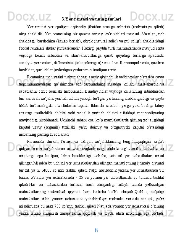 3.Yer rentasi va uning turlari 
Yer   rentasi   yer   egaligini   iqtisodiy   jihatdan   amalga   oshirish   (realizatsiya   qilish)
ning   shaklidir.   Yer   rentasining   bir   qancha   tarixiy   ko’rinishlari   mavjud.   Masalan,   uch
shakldagi: barshchina (ishlab berish), obrok (natural soliq) va pul solig’i shakllaridagi
feodal rentalari shular jumlasidandir. Hozirgi paytda turli mamlakatlarda mavjud renta
vujudga   kelish   sabablari   va   shart-sharoitlariga   qarab   quyidagi   turlarga   ajratiladi:
absolyut yer rentasi, differentsial (tabaqalashgan) renta I va II, monopol renta, qazilma
boyliklar, qurilishlar joylashgan yerlardan olinadigan renta. 
Rentaning mohiyatini tushunishdagi asosiy qiyinchilik tadbirkorlar o’rtasida qayta
taqsimlanmaydigan   qo’shimcha   sof   daromadning   vujudga   kelishi   shart-sharoit   va
sabablarini ochib berilishi hisoblanadi. Bunday holat vujudga kelishining sabablaridan
biri samarali xo’jalik yuritish uchun yaroqli bo’lgan yerlarning cheklanganligi va qayta
tiklab   bo’lmasligida   o’z   ifodasini   topadi.   Ikkinchi   sababi   -   yerga   yoki   boshqa   tabiiy
resursga   mulkchilik   ob’ekti   yoki   xo’jalik   yuritish   ob’ekti   sifatidagi   monopoliyaning
mavjuddigi hisoblanadi. Uchinchi sababi esa, ko’p mamlakatlarda qishloq xo’jaligidagi
kapital   uzviy   (organik)   tuzilishi,   ya’ni   doimiy   va   o’zgaruvchi   kapital   o’rtasidagi
nisbatning pastligi hisoblanadi. 
Farmonda   shirkat,   fermer   va   dehqon   хо ’jaliklarining   teng   huquqligini   saqlab
qolgan fermer   хо ’jaliklarini ustuvor rivojlantirishga alohida urg’u berildi. Jadvalda bir
miqdorga   ega   bo’lgan,   lekin   hosildorligi   turlicha,   uch   xil   yer   uchastkalari   misol
qilingan.Misolda bu uch xil yer uchastkalaridan olingan mahsulotning ijtimoiy qiymati
bir xil, ya’ni 14000 so’mni tashkil qiladi.Yalpi hosildorlik yaxshi yer uchastkasida   ЗО
tonna,   o’rtacha   yer   uchastkasida   -   25   v а   yomon   yer   uchastkasida   20   tonnani   tashkil
qiladi.Har   bir   uchastkadan   turlicha   hosil   olinganligi   tufayli   ularda   yetkazilgan
mahsulotlarning   individual   qiymati   ham   turlicha   bo’lib   chiqadi.Qishloq   хо ’jaligi
mahsulotlari   sifati   yomon   uchastkada   yetishtirilgan   mahsulot   narxida   sotiladi,   ya’ni
misolimizda bu narx 700 so’mni tashkil qiladi.Natijada yomon yer uchastkasi o’zining
yakka   ishlab   chiqarish   xarajat1arini   qoplash   v а   foyda   olish   imkoniga   ega   bo’ladi.
8  
  