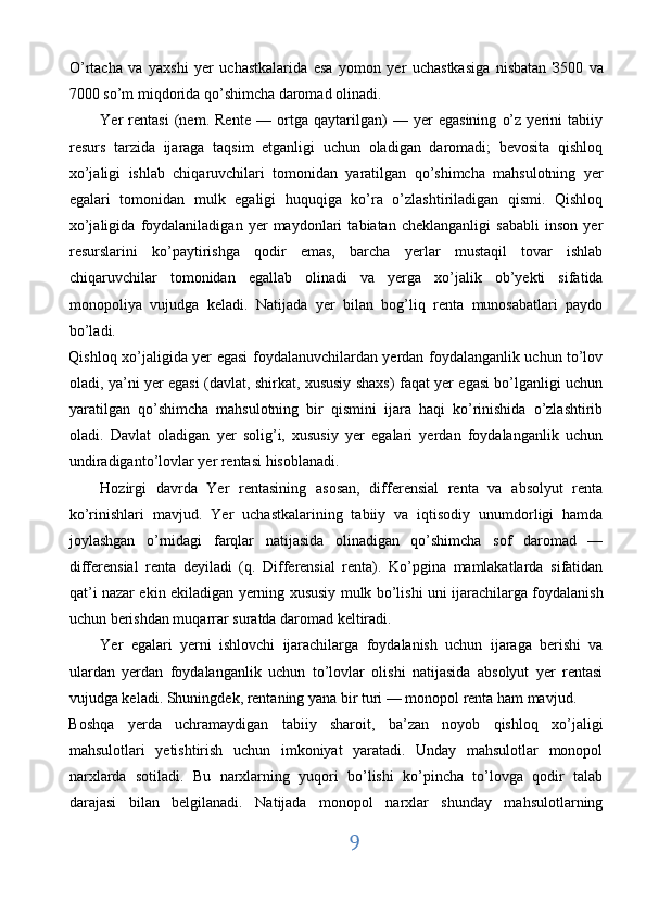 O’rtacha   v а   yaxshi   yer   uchastkalarida   esa   yomon   yer   uchastkasiga   nisbatan   З 500   va
7000 so’m miqdorida qo’shimcha daromad olinadi. 
Yer   rentasi   (nem.   Rente   —   ortga   qaytarilgan)   —   yer   egasining   o’z   yerini   tabiiy
resurs   tarzida   ijaraga   taqsim   etganligi   uchun   oladigan   daromadi;   bevosita   qishloq
xo’jaligi   ishlab   chiqaruvchilari   tomonidan   yaratilgan   qo’shimcha   mahsulotning   yer
egalari   tomonidan   mulk   egaligi   huquqiga   ko’ra   o’zlashtiriladigan   qismi.   Qishloq
xo’jaligida   foydalaniladigan   yer   maydonlari   tabiatan   cheklanganligi   sababli   inson   yer
resurslarini   ko’paytirishga   qodir   emas,   barcha   yerlar   mustaqil   tovar   ishlab
chiqaruvchilar   tomonidan   egallab   olinadi   va   yerga   xo’jalik   ob’yekti   sifatida
monopoliya   vujudga   keladi.   Natijada   yer   bilan   bog’liq   renta   munosabatlari   paydo
bo’ladi. 
Qishloq xo’jaligida yer egasi foydalanuvchilardan yerdan foydalanganlik uchun to’lov
oladi, ya’ni yer egasi (davlat, shirkat, xususiy shaxs) faqat yer egasi bo’lganligi uchun
yaratilgan   qo’shimcha   mahsulotning   bir   qismini   ijara   haqi   ko’rinishida   o’zlashtirib
oladi.   Davlat   oladigan   yer   solig’i,   xususiy   yer   egalari   yerdan   foydalanganlik   uchun
undiradiganto’lovlar yer rentasi hisoblanadi. 
Hozirgi   davrda   Yer   rentasining   asosan,   differensial   renta   va   absolyut   renta
ko’rinishlari   mavjud.   Yer   uchastkalarining   tabiiy   va   iqtisodiy   unumdorligi   hamda
joylashgan   o’rnidagi   farqlar   natijasida   olinadigan   qo’shimcha   sof   daromad   —
differensial   renta   deyiladi   (q.   Differensial   renta).   Ko’pgina   mamlakatlarda   sifatidan
qat’i nazar ekin ekiladigan yerning xususiy mulk bo’lishi uni ijarachilarga foydalanish
uchun berishdan muqarrar suratda daromad keltiradi. 
Yer   egalari   yerni   ishlovchi   ijarachilarga   foydalanish   uchun   ijaraga   berishi   va
ulardan   yerdan   foydalanganlik   uchun   to’lovlar   olishi   natijasida   absolyut   yer   rentasi
vujudga keladi. Shuningdek, rentaning yana bir turi — monopol renta ham mavjud. 
Boshqa   yerda   uchramaydigan   tabiiy   sharoit,   ba’zan   noyob   qishloq   xo’jaligi
mahsulotlari   yetishtirish   uchun   imkoniyat   yaratadi.   Unday   mahsulotlar   monopol
narxlarda   sotiladi.   Bu   narxlarning   yuqori   bo’lishi   ko’pincha   to’lovga   qodir   talab
darajasi   bilan   belgilanadi.   Natijada   monopol   narxlar   shunday   mahsulotlarning
9  
  