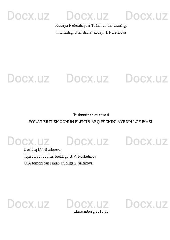 Rossiya Federatsiyasi Ta'lim va fan vazirligi
I nomidagi Ural davlat kolleji. I. Polzunova
Tushuntirish eslatmasi
PO'LAT ERITISH UCHUN ELEKTR ARQ PECHINI AYRISH LOYIHASI.
Boshliq I.V. Bushueva
Iqtisodiyot bo'limi boshlig'i G.V. Poskotinov
O.A tomonidan ishlab chiqilgan.  Saltikova
Ekaterinburg 2010 yil 