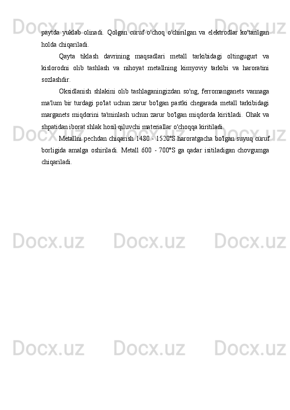 paytda   yuklab   olinadi.   Qolgan   cüruf   o'choq   o'chirilgan   va   elektrodlar   ko'tarilgan
holda chiqariladi.
Qayta   tiklash   davrining   maqsadlari   metall   tarkibidagi   oltingugurt   va
kislorodni   olib   tashlash   va   nihoyat   metallning   kimyoviy   tarkibi   va   haroratini
sozlashdir.
Oksidlanish   shlakini   olib   tashlaganingizdan   so'ng,   ferromanganets   vannaga
ma'lum   bir   turdagi   po'lat   uchun   zarur   bo'lgan   pastki   chegarada   metall   tarkibidagi
marganets   miqdorini   ta'minlash   uchun  zarur   bo'lgan   miqdorda  kiritiladi.   Ohak   va
shpatidan iborat shlak hosil qiluvchi materiallar o'choqqa kiritiladi.
Metallni pechdan chiqarish 1480 - 1520ºS haroratgacha bo'lgan suyuq cüruf
borligida   amalga   oshiriladi.   Metall   600   -   700ºS   ga   qadar   isitiladigan   chovgumga
chiqariladi. 