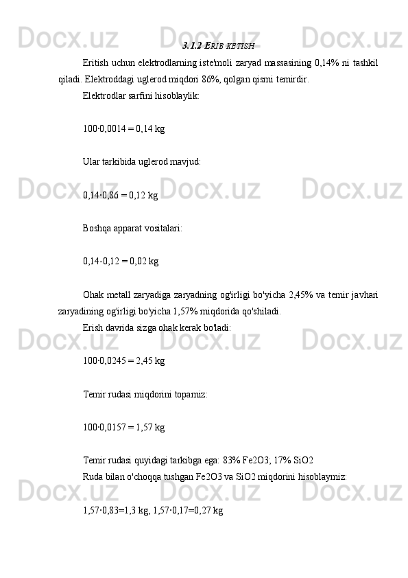 3.1.2 E RIB   KETISH
Eritish uchun elektrodlarning iste'moli zaryad massasining 0,14% ni tashkil
qiladi. Elektroddagi uglerod miqdori 86%, qolgan qismi temirdir.
Elektrodlar sarfini hisoblaylik:
100∙0,0014 = 0,14 kg
Ular tarkibida uglerod mavjud:
0,14∙0,86 = 0,12 kg
Boshqa apparat vositalari:
0,14-0,12 = 0,02 kg
Ohak metall zaryadiga zaryadning og'irligi bo'yicha 2,45% va temir javhari
zaryadining og'irligi bo'yicha 1,57% miqdorida qo'shiladi.
Erish davrida sizga ohak kerak bo'ladi:
100∙0,0245 = 2,45 kg
Temir rudasi miqdorini topamiz:
100∙0,0157 = 1,57 kg
Temir rudasi quyidagi tarkibga ega: 83% Fe2O3; 17% SiO2
Ruda bilan o'choqqa tushgan Fe2O3 va SiO2 miqdorini hisoblaymiz:
1,57∙0,83=1,3 kg, 1,57∙0,17=0,27 kg 
