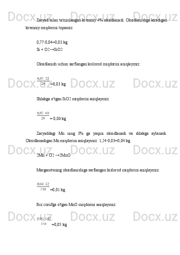 Zaryad bilan ta'minlangan kremniy 4% oksidlanadi. Oksidlanishga kiradigan
kremniy miqdorini topamiz:
0,77∙0,04=0,03 kg
Si + O2→SiO2
Oksidlanish uchun sarflangan kislorod miqdorini aniqlaymiz:
 
=0,03 kg
Shlakga o'tgan SiO2 miqdorini aniqlaymiz:
= 0,06 kg
Zaryaddagi   Mn   ning   3%   ga   yaqini   oksidlanadi   va   shlakga   aylanadi.
Oksidlanadigan Mn miqdorini aniqlaymiz: 1,24∙0,03=0,04 kg.
2Mn + O2 →2MnO
Marganetsning oksidlanishiga sarflangan kislorod miqdorini aniqlaymiz:
=0,01 kg
Biz cürufga o'tgan MnO miqdorini aniqlaymiz:
=0,05 kg 