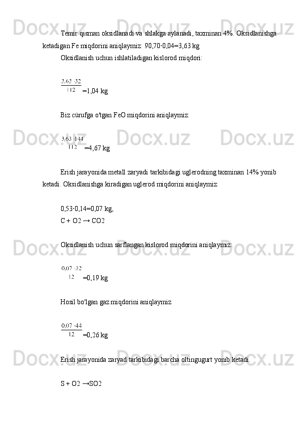 Temir qisman oksidlanadi va shlakga aylanadi, taxminan 4%. Oksidlanishga
ketadigan Fe miqdorini aniqlaymiz: 90,70∙0,04=3,63 kg
Oksidlanish uchun ishlatiladigan kislorod miqdori:
=1,04 kg
Biz cürufga o'tgan FeO miqdorini aniqlaymiz:
=4,67 kg
Erish jarayonida metall zaryadi tarkibidagi uglerodning taxminan 14% yonib
ketadi. Oksidlanishga kiradigan uglerod miqdorini aniqlaymiz:
0,53∙0,14=0,07 kg,
C + O2 → CO2
Oksidlanish uchun sarflangan kislorod miqdorini aniqlaymiz:
=0,19 kg
Hosil bo'lgan gaz miqdorini aniqlaymiz
=0,26 kg
Erish jarayonida zaryad tarkibidagi barcha oltingugurt yonib ketadi.
S + O2 →SO2 