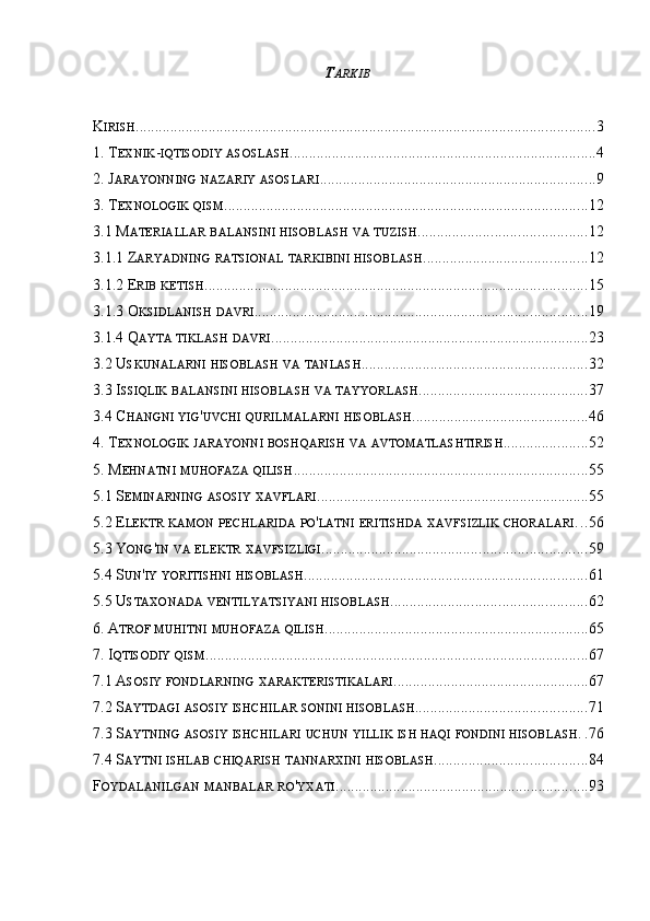 T ARKIB
K IRISH ........................................................................................................................ 3
1. T EXNIK - IQTISODIY   ASOSLASH ................................................................................ 4
2. J ARAYONNING   NAZARIY   ASOSLARI ........................................................................ 9
3. T EXNOLOGIK   QISM ............................................................................................... 12
3.1 M ATERIALLAR   BALANSINI   HISOBLASH   VA   TUZISH ............................................ 12
3.1.1 Z ARYADNING   RATSIONAL   TARKIBINI   HISOBLASH ........................................... 12
3.1.2 E RIB   KETISH .................................................................................................... 15
3.1.3 O KSIDLANISH   DAVRI ....................................................................................... 19
3.1.4 Q AYTA   TIKLASH   DAVRI ................................................................................... 23
3.2 U SKUNALARNI   HISOBLASH   VA   TANLASH ........................................................... 32
3.3 I SSIQLIK   BALANSINI   HISOBLASH   VA   TAYYORLASH ............................................ 37
3.4 C HANGNI   YIG ' UVCHI   QURILMALARNI   HISOBLASH .............................................. 46
4. T EXNOLOGIK   JARAYONNI   BOSHQARISH   VA   AVTOMATLASHTIRISH ...................... 52
5. M EHNATNI   MUHOFAZA   QILISH ............................................................................. 55
5.1 S EMINARNING   ASOSIY   XAVFLARI ....................................................................... 55
5.2 E LEKTR   KAMON   PECHLARIDA   PO ' LATNI   ERITISHDA   XAVFSIZLIK   CHORALARI . . . 56
5.3 Y ONG ' IN   VA   ELEKTR   XAVFSIZLIGI ..................................................................... 59
5.4 S UN ' IY   YORITISHNI   HISOBLASH .......................................................................... 61
5.5 U STAXONADA   VENTILYATSIYANI   HISOBLASH ................................................... 62
6. A TROF   MUHITNI   MUHOFAZA   QILISH ..................................................................... 65
7. I QTISODIY   QISM .................................................................................................... 67
7.1 A SOSIY   FONDLARNING   XARAKTERISTIKALARI ................................................... 67
7.2 S AYTDAGI   ASOSIY   ISHCHILAR   SONINI   HISOBLASH ............................................. 71
7.3 S AYTNING   ASOSIY   ISHCHILARI   UCHUN   YILLIK   ISH   HAQI   FONDINI   HISOBLASH . . 76
7.4 S AYTNI   ISHLAB   CHIQARISH   TANNARXINI   HISOBLASH ........................................ 84
F OYDALANILGAN   MANBALAR   RO ' YXATI .................................................................. 93 