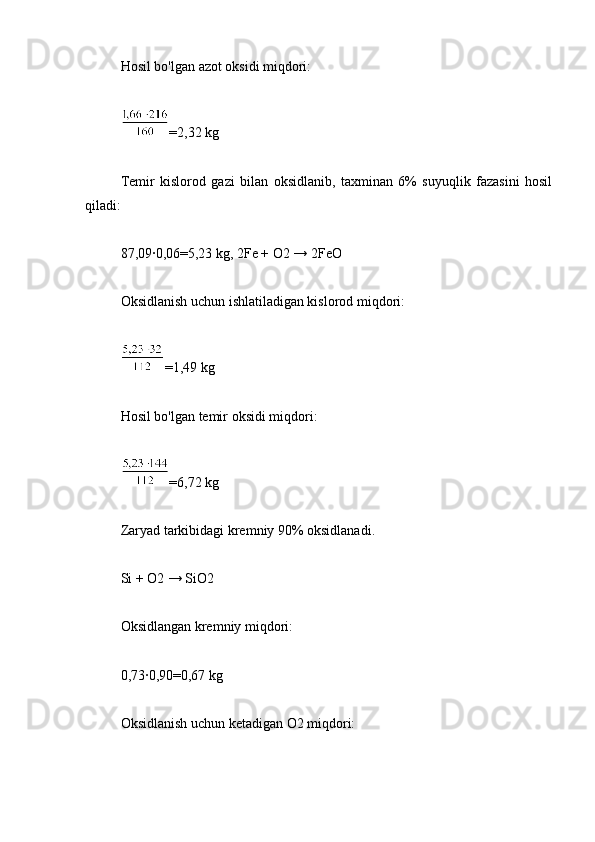 Hosil bo'lgan azot oksidi miqdori:
=2,32 kg
Temir   kislorod   gazi   bilan   oksidlanib,   taxminan   6%   suyuqlik   fazasini   hosil
qiladi:
87,09∙0,06=5,23 kg, 2Fe + O2 → 2FeO
Oksidlanish uchun ishlatiladigan kislorod miqdori:
=1,49 kg
Hosil bo'lgan temir oksidi miqdori:
=6,72 kg
Zaryad tarkibidagi kremniy 90% oksidlanadi.
Si + O2 → SiO2
Oksidlangan kremniy miqdori:
0,73∙0,90=0,67 kg
Oksidlanish uchun ketadigan O2 miqdori: 