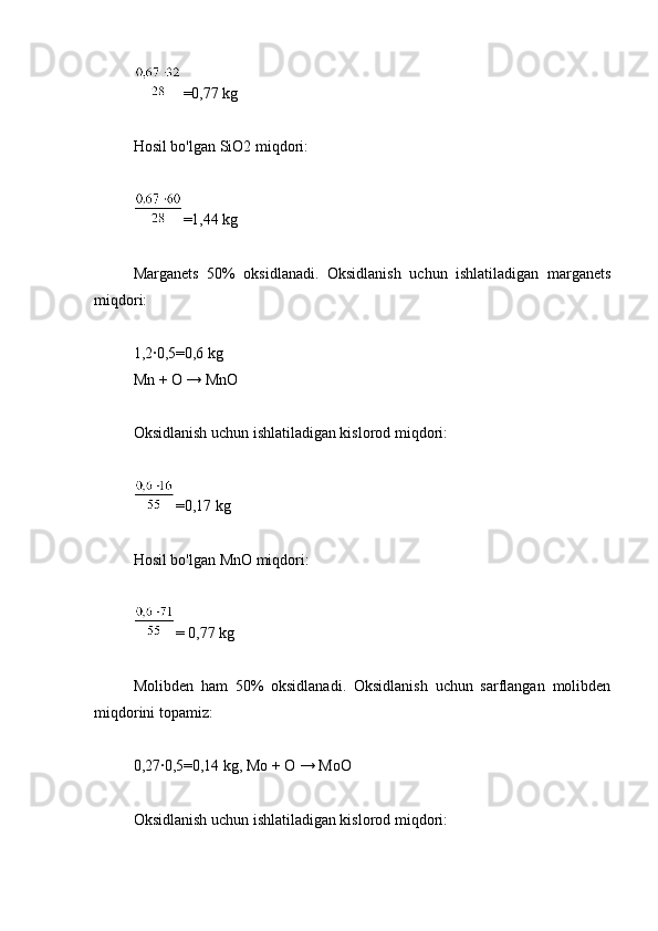 =0,77 kg
Hosil bo'lgan SiO2 miqdori:
=1,44 kg
Marganets   50%   oksidlanadi.   Oksidlanish   uchun   ishlatiladigan   marganets
miqdori:
1,2∙0,5=0,6 kg
Mn + O → MnO
Oksidlanish uchun ishlatiladigan kislorod miqdori:
=0,17 kg
Hosil bo'lgan MnO miqdori:
= 0,77 kg
Molibden   ham   50%   oksidlanadi.   Oksidlanish   uchun   sarflangan   molibden
miqdorini topamiz:
0,27∙0,5=0,14 kg, Mo + O → MoO
Oksidlanish uchun ishlatiladigan kislorod miqdori: 