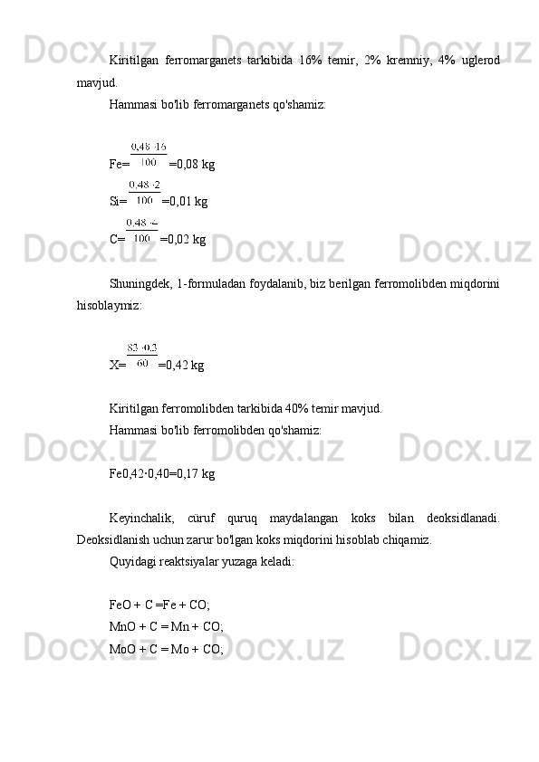 Kiritilgan   ferromarganets   tarkibida   16%   temir,   2%   kremniy,   4%   uglerod
mavjud.
Hammasi bo'lib ferromarganets qo'shamiz:
Fe= =0,08 kg
Si= =0,01 kg
C= =0,02 kg
Shuningdek, 1-formuladan foydalanib, biz berilgan ferromolibden miqdorini
hisoblaymiz:
X= =0,42 kg
Kiritilgan ferromolibden tarkibida 40% temir mavjud.
Hammasi bo'lib ferromolibden qo'shamiz:
Fe0,42∙0,40=0,17 kg
Keyinchalik,   cüruf   quruq   maydalangan   koks   bilan   deoksidlanadi.
Deoksidlanish uchun zarur bo'lgan koks miqdorini hisoblab chiqamiz.
Quyidagi reaktsiyalar yuzaga keladi:
FeO + C =Fe + CO;
MnO + C = Mn + CO;
MoO + C = Mo + CO; 