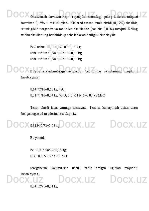 Oksidlanish   davridan   keyin   suyuq   hammomdagi   qoldiq   kislorod   miqdori
taxminan  0,19%  ni  tashkil   qiladi.  Kislorod  asosan  temir   oksidi   (0,17%)   shaklida,
shuningdek   marganets   va   molibden   oksidlarida   (har   biri   0,01%)   mavjud.   Keling,
ushbu oksidlarning har birida qancha kislorod borligini hisoblaylik:
FeO uchun 80,98∙0,17/100=0,14 kg;
MnO uchun 80,98∙0,01/100=0,01 kg;
MoO uchun 80,98∙0,01/100=0,01 kg
Bo'yoq   aralashmalariga   asoslanib,   biz   ushbu   oksidlarning   miqdorini
hisoblaymiz:
0,14∙72/16=0,63 kg FeO;
0,01∙71/16=0,04 kg MnO; 0,01∙112/16=0,07 kg MoO;
Temir   oksidi   faqat   yarmiga   kamayadi.   Temirni   kamaytirish   uchun   zarur
bo'lgan uglerod miqdorini hisoblaymiz:
0,315∙12/72=0,05 kg.
Bu yaratdi:
Fe - 0,315∙56/72=0,25 kg;
CO - 0,315∙28/72=0,12 kg.
Marganetsni   kamaytirish   uchun   zarur   bo'lgan   uglerod   miqdorini
hisoblaymiz:
0,04∙12/71=0,01 kg. 