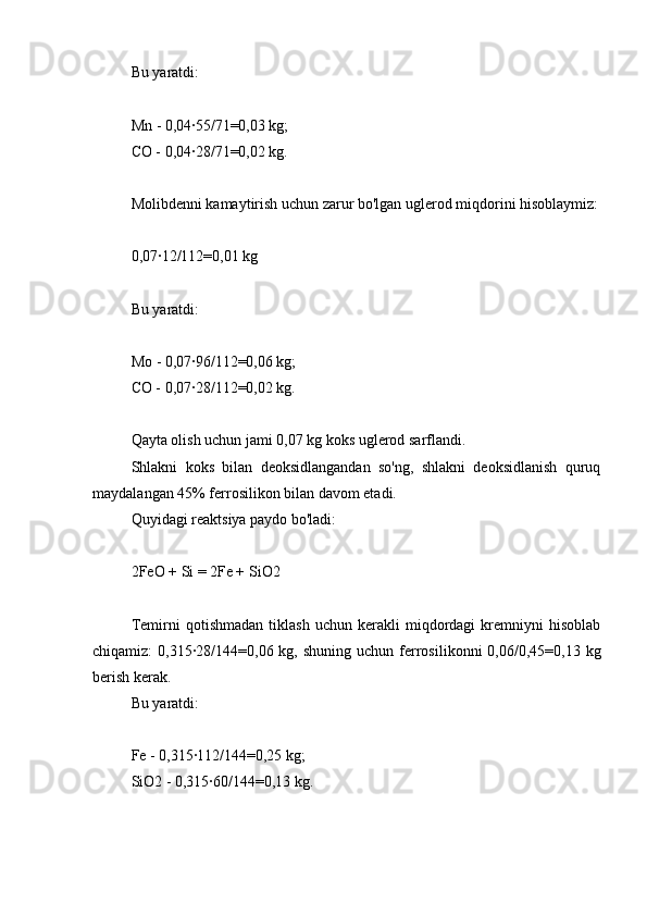 Bu yaratdi:
Mn - 0,04∙55/71=0,03 kg;
CO - 0,04∙28/71=0,02 kg.
Molibdenni kamaytirish uchun zarur bo'lgan uglerod miqdorini hisoblaymiz:
0,07∙12/112=0,01 kg
Bu yaratdi:
Mo - 0,07∙96/112=0,06 kg;
CO - 0,07∙28/112=0,02 kg.
Qayta olish uchun jami 0,07 kg koks uglerod sarflandi.
Shlakni   koks   bilan   deoksidlangandan   so'ng,   shlakni   deoksidlanish   quruq
maydalangan 45% ferrosilikon bilan davom etadi.
Quyidagi reaktsiya paydo bo'ladi:
2FeO + Si = 2Fe + SiO2
Temirni   qotishmadan   tiklash   uchun   kerakli   miqdordagi   kremniyni   hisoblab
chiqamiz:  0,315∙28/144=0,06  kg, shuning  uchun  ferrosilikonni  0,06/0,45=0,13  kg
berish kerak.
Bu yaratdi:
Fe - 0,315∙112/144=0,25 kg;
SiO2 - 0,315∙60/144=0,13 kg. 