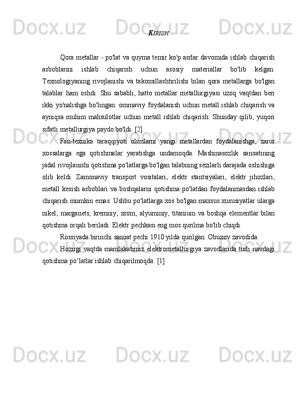 K IRISH
Qora metallar - po'lat va quyma temir ko'p asrlar davomida ishlab chiqarish
asboblarini   ishlab   chiqarish   uchun   asosiy   materiallar   bo'lib   kelgan.
Texnologiyaning   rivojlanishi   va   takomillashtirilishi   bilan   qora   metallarga   bo'lgan
talablar   ham   oshdi.   Shu   sababli,   hatto   metallar   metallurgiyasi   uzoq   vaqtdan   beri
ikki yo'nalishga bo'lingan: ommaviy foydalanish uchun metall ishlab chiqarish va
ayniqsa   muhim   mahsulotlar   uchun   metall   ishlab   chiqarish.   Shunday   qilib,   yuqori
sifatli metallurgiya paydo bo'ldi. [2]
Fan-texnika   taraqqiyoti   olimlarni   yangi   metallardan   foydalanishga,   zarur
xossalarga   ega   qotishmalar   yaratishga   undamoqda.   Mashinasozlik   sanoatining
jadal rivojlanishi qotishma po'latlarga bo'lgan talabning sezilarli darajada oshishiga
olib   keldi.   Zamonaviy   transport   vositalari,   elektr   stantsiyalari,   elektr   jihozlari,
metall   kesish   asboblari   va  boshqalarni   qotishma   po'latdan   foydalanmasdan   ishlab
chiqarish mumkin emas. Ushbu po'latlarga xos bo'lgan maxsus xususiyatlar ularga
nikel,  marganets,  kremniy,  xrom,  alyuminiy,  titanium   va  boshqa   elementlar   bilan
qotishma orqali beriladi. Elektr pechkasi eng mos qurilma bo'lib chiqdi.
Rossiyada birinchi sanoat pechi 1910 yilda qurilgan. Obuxov zavodida.
Hozirgi  vaqtda  mamlakatimiz elektrometallurgiya zavodlarida turli  navdagi
qotishma po‘latlar ishlab chiqarilmoqda. [1] 