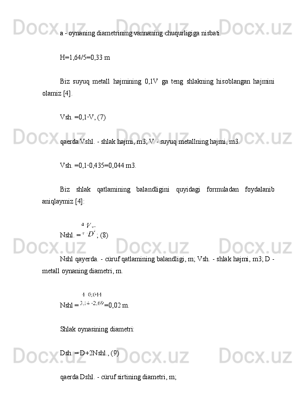 a - oynaning diametrining vannaning chuqurligiga nisbati.
H=1,64/5=0,33 m
Biz   suyuq   metall   hajmining   0,1V   ga   teng   shlakning   hisoblangan   hajmini
olamiz [4].
Vsh. =0,1∙V, (7)
qaerda Vshl. - shlak hajmi, m3; V - suyuq metallning hajmi, m3.
Vsh. =0,1∙0,435=0,044 m3.
Biz   shlak   qatlamining   balandligini   quyidagi   formuladan   foydalanib
aniqlaymiz [4]:
Nshl. = ; (8)
Nshl qayerda. - cüruf qatlamining balandligi, m; Vsh. - shlak hajmi, m3; D -
metall oynaning diametri, m.
Nshl = =0,02 m.
Shlak oynasining diametri:
Dsh. = D+2Nshl., (9)
qaerda Dshl. - cüruf sirtining diametri, m; 