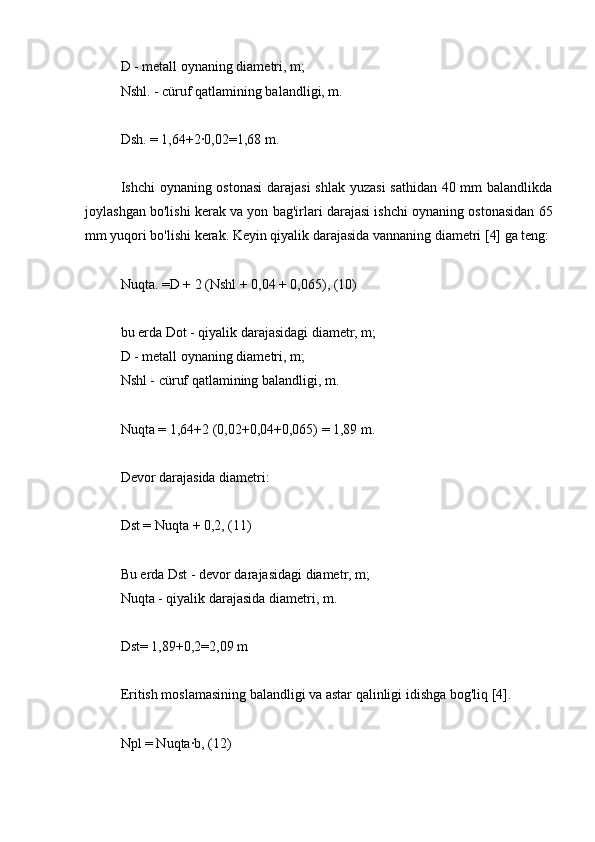 D - metall oynaning diametri, m;
Nshl. - cüruf qatlamining balandligi, m.
Dsh. = 1,64+2∙0,02=1,68 m.
Ishchi oynaning ostonasi  darajasi  shlak  yuzasi  sathidan 40 mm  balandlikda
joylashgan bo'lishi kerak va yon bag'irlari darajasi ishchi oynaning ostonasidan 65
mm yuqori bo'lishi kerak. Keyin qiyalik darajasida vannaning diametri [4] ga teng:
Nuqta. =D + 2 (Nshl + 0,04 + 0,065), (10)
bu erda Dot - qiyalik darajasidagi diametr, m;
D - metall oynaning diametri, m;
Nshl - cüruf qatlamining balandligi, m.
Nuqta = 1,64+2 (0,02+0,04+0,065) = 1,89 m.
Devor darajasida diametri:
Dst = Nuqta + 0,2, (11)
Bu erda Dst - devor darajasidagi diametr, m;
Nuqta - qiyalik darajasida diametri, m.
Dst= 1,89+0,2=2,09 m
Eritish moslamasining balandligi va astar qalinligi idishga bog'liq [4].
Npl = Nuqta∙b, (12) 