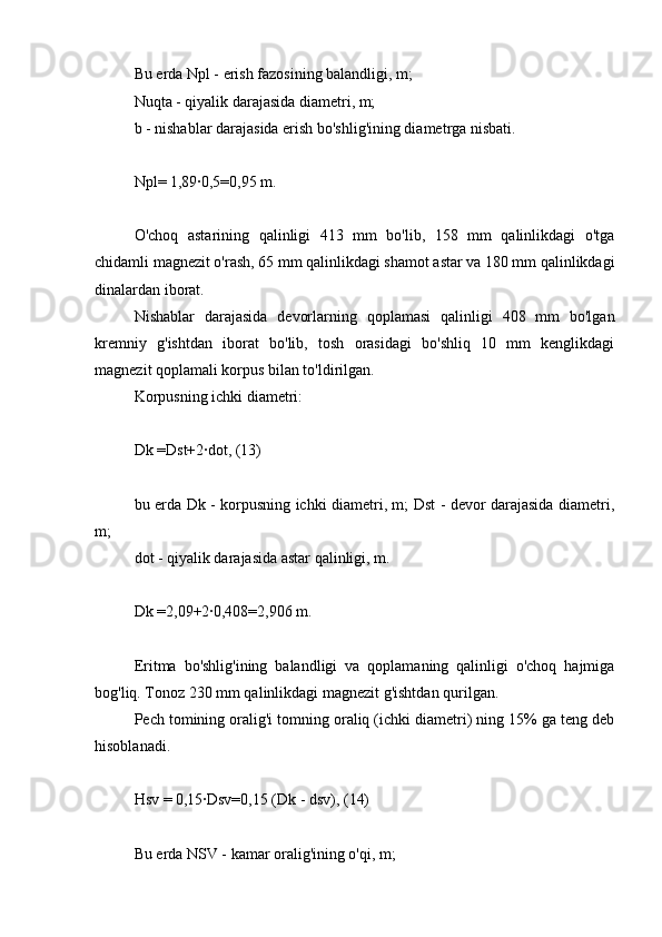 Bu erda Npl - erish fazosining balandligi, m;
Nuqta - qiyalik darajasida diametri, m;
b - nishablar darajasida erish bo'shlig'ining diametrga nisbati.
Npl= 1,89∙0,5=0,95 m.
O'choq   astarining   qalinligi   413   mm   bo'lib,   158   mm   qalinlikdagi   o'tga
chidamli magnezit o'rash, 65 mm qalinlikdagi shamot astar va 180 mm qalinlikdagi
dinalardan iborat.
Nishablar   darajasida   devorlarning   qoplamasi   qalinligi   408   mm   bo'lgan
kremniy   g'ishtdan   iborat   bo'lib,   tosh   orasidagi   bo'shliq   10   mm   kenglikdagi
magnezit qoplamali korpus bilan to'ldirilgan.
Korpusning ichki diametri:
Dk =Dst+2∙dot, (13)
bu erda Dk - korpusning ichki diametri, m; Dst - devor darajasida diametri,
m;
dot - qiyalik darajasida astar qalinligi, m.
Dk =2,09+2∙0,408=2,906 m.
Eritma   bo'shlig'ining   balandligi   va   qoplamaning   qalinligi   o'choq   hajmiga
bog'liq. Tonoz 230 mm qalinlikdagi magnezit g'ishtdan qurilgan.
Pech tomining oralig'i tomning oraliq (ichki diametri) ning 15% ga teng deb
hisoblanadi.
Hsv = 0,15∙Dsv=0,15 (Dk - dsv), (14)
Bu erda NSV - kamar oralig'ining o'qi, m; 