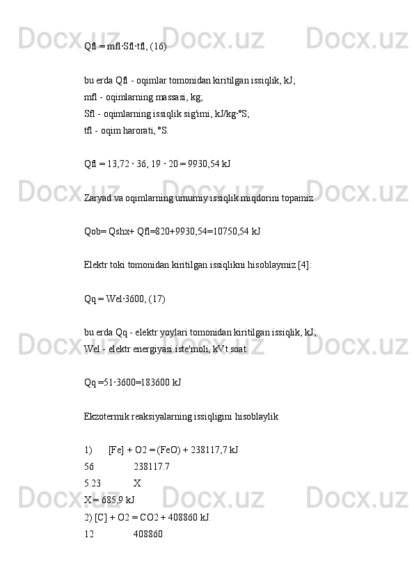 Qfl = mfl∙Sfl∙tfl, (16)
bu erda Qfl - oqimlar tomonidan kiritilgan issiqlik, kJ;
mfl - oqimlarning massasi, kg;
Sfl - oqimlarning issiqlik sig'imi, kJ/kg∙ºS;
tfl - oqim harorati, ºS.
Qfl = 13,72 ∙ 36, 19 ∙ 20 = 9930,54 kJ
Zaryad va oqimlarning umumiy issiqlik miqdorini topamiz
Qob= Qshx+ Qfl=820+9930,54=10750,54 kJ
Elektr toki tomonidan kiritilgan issiqlikni hisoblaymiz [4]:
Qq = Wel∙3600, (17)
bu erda Qq - elektr yoylari tomonidan kiritilgan issiqlik, kJ;
Wel - elektr energiyasi iste'moli, kVt soat.
Qq =51∙3600=183600 kJ
Ekzotermik reaksiyalarning issiqligini hisoblaylik
1) [Fe] + O2 = (FeO) + 238117,7 kJ
56 238117.7
5.23 X
X = 685,9 kJ
2) [C] + O2 = CO2 + 408860 kJ.
12 408860 