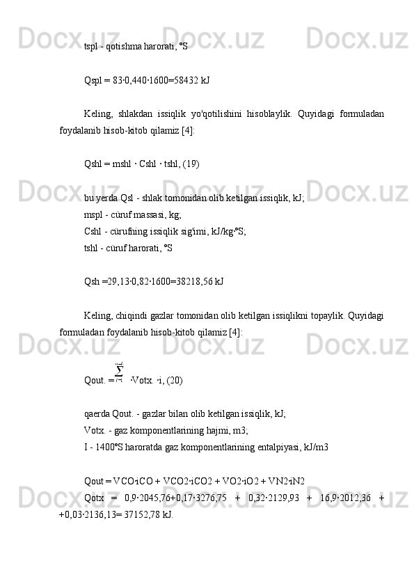 tspl - qotishma harorati, ºS
Qspl = 83∙0,440∙1600=58432 kJ
Keling,   shlakdan   issiqlik   yo'qotilishini   hisoblaylik.   Quyidagi   formuladan
foydalanib hisob-kitob qilamiz [4]:
Qshl = mshl ∙ Cshl ∙ tshl, (19)
bu yerda Qsl - shlak tomonidan olib ketilgan issiqlik, kJ;
mspl - cüruf massasi, kg;
Cshl - cürufning issiqlik sig'imi, kJ/kg∙ºS;
tshl - cüruf harorati, ºS
Qsh =29,13∙0,82∙1600=38218,56 kJ
Keling, chiqindi gazlar tomonidan olib ketilgan issiqlikni topaylik. Quyidagi
formuladan foydalanib hisob-kitob qilamiz [4]:
Qout. = ∙Votx. ∙i, (20)
qaerda Qout. - gazlar bilan olib ketilgan issiqlik, kJ;
Votx. - gaz komponentlarining hajmi, m3;
I - 1400ºS haroratda gaz komponentlarining entalpiyasi, kJ/m3
Qout = VCO∙iCO + VCO2∙iCO2 + VO2∙iO2 + VN2∙iN2
Qotx   =   0,9∙2045,76+0,17∙3276,75   +   0,32∙2129,93   +   16,9∙2012,36   +
+0,03∙2136,13= 37152,78 kJ. 