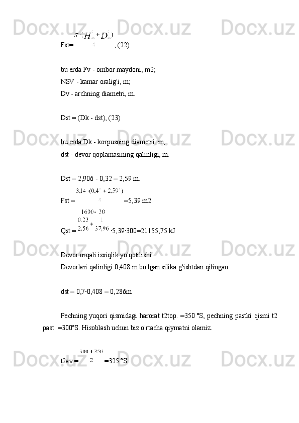 Fst= , (22)
bu erda Fv - ombor maydoni, m2;
NSV - kamar oralig'i, m;
Dv - archning diametri, m.
Dst = (Dk - dst), (23)
bu erda Dk - korpusning diametri, m;
dst - devor qoplamasining qalinligi, m.
Dst = 2,906 - 0,32 = 2,59 m.
Fst = =5,39 m2.
Qst = ∙5,39∙300=21155,75 kJ
Devor orqali issiqlik yo'qotilishi.
Devorlari qalinligi 0,408 m bo'lgan silika g'ishtdan qilingan.
dst = 0,7∙0,408 = 0,286m
Pechning yuqori qismidagi harorat t2top. =350 ºS, pechning pastki qismi t2
past. =300ºS. Hisoblash uchun biz o'rtacha qiymatni olamiz.
t2av = =325 ºS. 