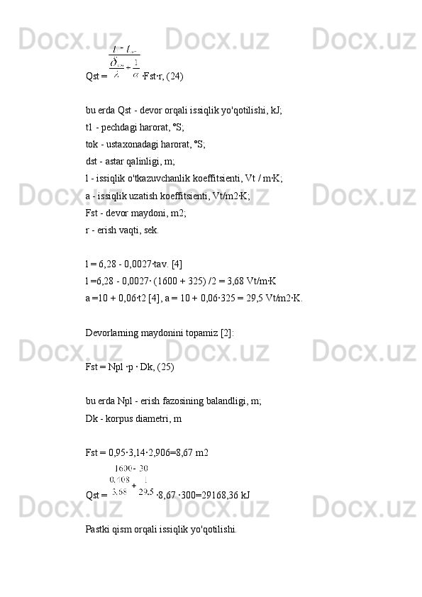 Qst = ∙Fst∙r, (24)
bu erda Qst - devor orqali issiqlik yo'qotilishi, kJ;
t1 - pechdagi harorat, ºS;
tok - ustaxonadagi harorat, ºS;
dst - astar qalinligi, m;
l - issiqlik o'tkazuvchanlik koeffitsienti, Vt / m∙K;
a - issiqlik uzatish koeffitsienti, Vt/m2∙K;
Fst - devor maydoni, m2;
r - erish vaqti, sek.
l = 6,28 - 0,0027∙tav. [4]
l =6,28 - 0,0027∙ (1600 + 325) /2 = 3,68 Vt/m∙K
a =10 + 0,06∙t2 [4], a = 10 + 0,06∙325 = 29,5 Vt/m2∙K.
Devorlarning maydonini topamiz [2]:
Fst = Npl ∙p ∙ Dk, (25)
bu erda Npl - erish fazosining balandligi, m;
Dk - korpus diametri, m
Fst = 0,95∙3,14∙2,906=8,67 m2
Qst = ∙8,67 ∙300=29168,36 kJ
Pastki qism orqali issiqlik yo'qotilishi. 