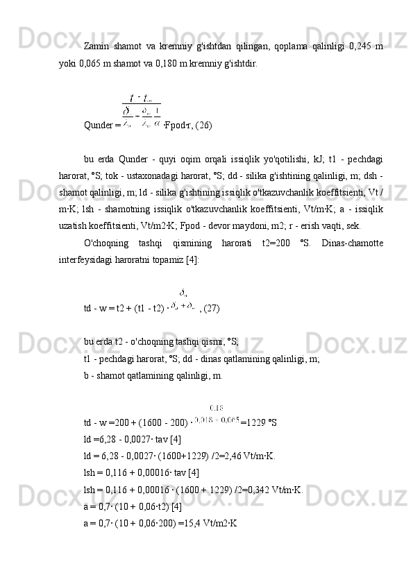 Zamin   shamot   va   kremniy   g'ishtdan   qilingan,   qoplama   qalinligi   0,245   m
yoki 0,065 m shamot va 0,180 m kremniy g'ishtdir.
Qunder = ∙Fpod∙r, (26)
bu   erda   Qunder   -   quyi   oqim   orqali   issiqlik   yo'qotilishi,   kJ;   t1   -   pechdagi
harorat, ºS; tok - ustaxonadagi harorat, ºS; dd - silika g'ishtining qalinligi, m; dsh -
shamot qalinligi, m; ld - silika g'ishtining issiqlik o'tkazuvchanlik koeffitsienti, Vt /
m∙K;   lsh   -   shamotning   issiqlik   o'tkazuvchanlik   koeffitsienti,   Vt/m∙K;   a   -   issiqlik
uzatish koeffitsienti, Vt/m2∙K; Fpod - devor maydoni, m2; r - erish vaqti, sek.
O'choqning   tashqi   qismining   harorati   t2=200   ºS.   Dinas-chamotte
interfeysidagi haroratni topamiz [4]:
td - w = t2 + (t1 - t2) ∙ , (27)
bu erda t2 - o'choqning tashqi qismi, ºS;
t1 - pechdagi harorat, ºS; dd - dinas qatlamining qalinligi, m;
b - shamot qatlamining qalinligi, m.
td - w =200 + (1600 - 200) ∙ =1229 ºS
ld =6,28 - 0,0027∙ tav [4]
ld = 6,28 - 0,0027∙ (1600+1229) /2=2,46 Vt/m∙K.
lsh = 0,116 + 0,00016∙ tav [4]
lsh = 0,116 + 0,00016 ∙ (1600 + 1229) /2=0,342 Vt/m∙K.
a = 0,7∙ (10 + 0,06∙t2) [4]
a = 0,7∙ (10 + 0,06∙200) =15,4 Vt/m2∙K 