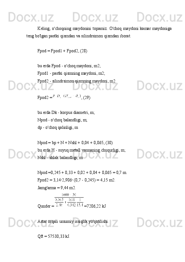 Keling, o'choqning maydonini  topamiz. O'choq  maydoni  kamar  maydoniga
teng bo'lgan pastki qismdan va silindrsimon qismdan iborat.
Fpod = Fpod1 + Fpod2, (28)
bu erda Fpod - o'choq maydoni, m2;
Fpod1 - pastki qismning maydoni, m2;
Fpod2 - silindrsimon qismning maydoni, m2.
Fpod2 = , (29)
bu erda Dk - korpus diametri, m;
Npod - o'choq balandligi, m;
dp - o'choq qalinligi, m
Npod = bp + N + Nshl + 0,04 + 0,065, (30)
bu erda H - suyuq metall vannaning chuqurligi, m;
Nshl - shlak balandligi, m
Npod =0,245 + 0,33 + 0,02 + 0,04 + 0,065 = 0,7 m.
Fpod2 = 3,14∙2,906∙ (0,7 - 0,245) = 4,15 m2.
Jamg'arma = 9,44 m2.
Qunder = =7206,22 kJ
Astar orqali umumiy issiqlik yo'qotilishi.
Qft = 57530,33 kJ. 