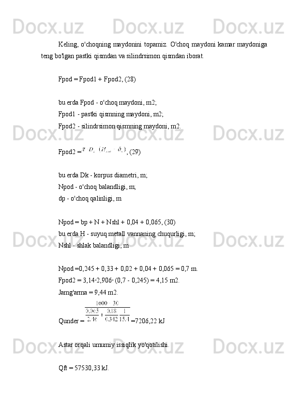 Keling, o'choqning maydonini  topamiz. O'choq  maydoni  kamar  maydoniga
teng bo'lgan pastki qismdan va silindrsimon qismdan iborat.
Fpod = Fpod1 + Fpod2, (28)
bu erda Fpod - o'choq maydoni, m2;
Fpod1 - pastki qismning maydoni, m2;
Fpod2 - silindrsimon qismning maydoni, m2.
Fpod2 = , (29)
bu erda Dk - korpus diametri, m;
Npod - o'choq balandligi, m;
dp - o'choq qalinligi, m
Npod = bp + N + Nshl + 0,04 + 0,065, (30)
bu erda H - suyuq metall vannaning chuqurligi, m;
Nshl - shlak balandligi, m
Npod =0,245 + 0,33 + 0,02 + 0,04 + 0,065 = 0,7 m.
Fpod2 = 3,14∙2,906∙ (0,7 - 0,245) = 4,15 m2.
Jamg'arma = 9,44 m2.
Qunder = =7206,22 kJ
Astar orqali umumiy issiqlik yo'qotilishi.
Qft = 57530,33 kJ.