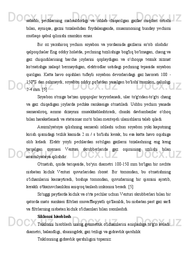 sababli,   pechlarning   mahsuldorligi   va   ishlab   chiqarilgan   gazlar   miqdori   ortishi
bilan,   ayniqsa,   gazni   tozalashdan   foydalanganda,   muammoning   bunday   yechimi
mutlaqo qabul qilinishi mumkin emas.
Bir   oz   yaxshiroq   yechim   soyabon   va   yordamida   gazlarni   so'rib   olishdir
qalpoqchalar Eng oddiy holatda, pechning tuzilishiga bog'liq bo'lmagan, chang va
gaz   chiqindilarining   barcha   joylarini   qoplaydigan   va   o'choqqa   texnik   xizmat
ko'rsatishga   xalaqit   bermaydigan,   elektrodlar   ustidagi   pechning   tepasida   soyabon
qurilgan.   Katta   havo   oqishlari   tufayli   soyabon   devorlaridagi   gaz   harorati   100   -
150ºS dan oshmaydi; soyabon oddiy po'latdan yasalgan bo'lishi mumkin, qalinligi
2-4 mm. [5]
Soyabon   o'rniga   ba'zan   qopqoqlar   tayyorlanadi,   ular   to'g'ridan-to'g'ri   chang
va   gaz   chiqadigan   joylarda   pechka   ramkasiga   o'rnatiladi.   Ushbu   yechim   yanada
samaraliroq,   ammo   dizaynni   murakkablashtiradi,   chunki   davlumbazlar   o'choq
bilan harakatlanadi va statsionar mo'ri bilan menteşeli ulanishlarni talab qiladi.
Assimilyatsiya   qilishning   samarali   ishlashi   uchun   soyabon   yoki   kaputning
kirish   qismidagi   tezlik   kamida   2   m   /   s   bo'lishi   kerak,   bu   esa   katta   havo   oqishiga
olib   keladi.   Elektr   yoyli   pechlardan   so'rilgan   gazlarni   tozalashning   eng   keng
tarqalgan   sxemasi   Venturi   skrubberlarida   gaz   oqimining   uzilishi   bilan
assimilyatsiya qilishdir.
O'rnatish,   qoida   tariqasida,   bo'yin   diametri   100-150   mm   bo'lgan   bir   nechta
nisbatan   kichik   Venturi   quvurlaridan   iborat.   Bir   tomondan,   bu   o'rnatishning
o'lchamlarini   kamaytiradi,   boshqa   tomondan,   quvurlarning   bir   qismini   ajratib,
kerakli o'tkazuvchanlikni aniqroq tanlash imkonini beradi. [5]
So'nggi paytlarda kichik va o'rta pechlar uchun Venturi skrubberlari bilan bir
qatorda mato sumkasi filtrlari muvaffaqiyatli qo'llanildi, bu nisbatan past gaz sarfi
va filtrlarning nisbatan kichik o'lchamlari bilan osonlashdi.
Siklonni hisoblash
Tsiklonni  hisoblash  uning geometrik o'lchamlarini  aniqlashga  to'g'ri  keladi:
diametri, balandligi, shuningdek, gaz tezligi va gidravlik qarshilik.
Tsiklonning gidravlik qarshiligini topamiz: 