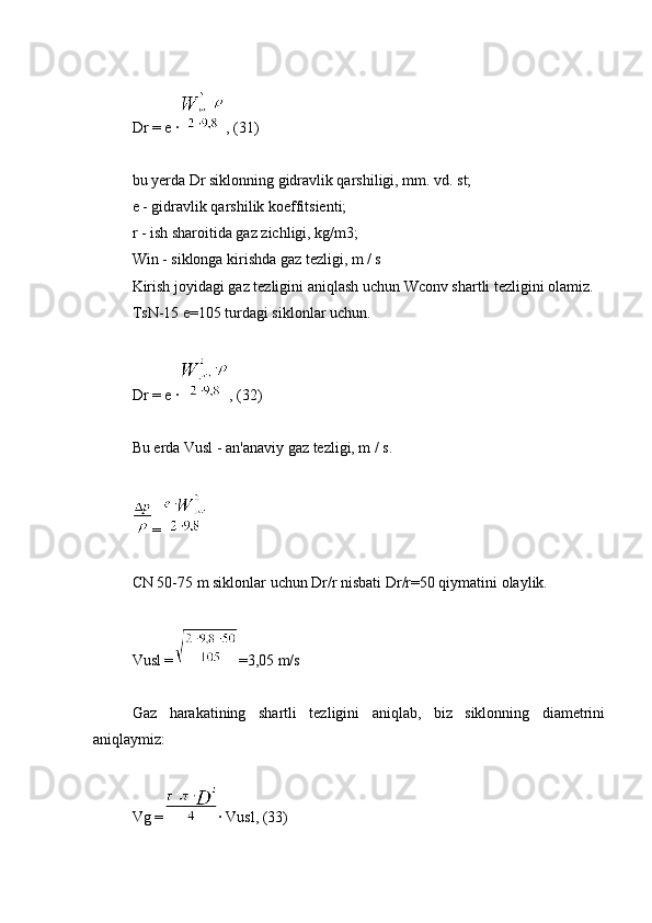 Dr = e ∙ , (31)
bu yerda Dr siklonning gidravlik qarshiligi, mm. vd. st;
e - gidravlik qarshilik koeffitsienti;
r - ish sharoitida gaz zichligi, kg/m3;
Win - siklonga kirishda gaz tezligi, m / s
Kirish joyidagi gaz tezligini aniqlash uchun Wconv shartli tezligini olamiz.
TsN-15 e=105 turdagi siklonlar uchun.
Dr = e ∙ , (32)
Bu erda Vusl - an'anaviy gaz tezligi, m / s.
=
CN 50-75 m siklonlar uchun Dr/r nisbati Dr/r=50 qiymatini olaylik.
Vusl = =3,05 m/s
Gaz   harakatining   shartli   tezligini   aniqlab,   biz   siklonning   diametrini
aniqlaymiz:
Vg = ∙ Vusl, (33) 