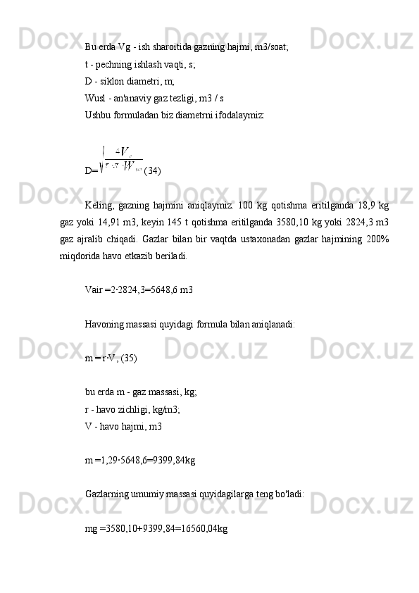 Bu erda Vg - ish sharoitida gazning hajmi, m3/soat;
t - pechning ishlash vaqti, s;
D - siklon diametri, m;
Wusl - an'anaviy gaz tezligi, m3 / s
Ushbu formuladan biz diametrni ifodalaymiz:
D= (34)
Keling,   gazning   hajmini   aniqlaymiz.   100   kg   qotishma   eritilganda   18,9   kg
gaz yoki  14,91 m3, keyin 145 t qotishma eritilganda 3580,10 kg yoki  2824,3 m3
gaz   ajralib   chiqadi.   Gazlar   bilan   bir   vaqtda   ustaxonadan   gazlar   hajmining   200%
miqdorida havo etkazib beriladi.
Vair =2∙2824,3=5648,6 m3
Havoning massasi quyidagi formula bilan aniqlanadi:
m = r∙V, (35)
bu erda m - gaz massasi, kg;
r - havo zichligi, kg/m3;
V - havo hajmi, m3
m =1,29∙5648,6=9399,84kg
Gazlarning umumiy massasi quyidagilarga teng bo'ladi:
mg =3580,10+9399,84=16560,04kg 