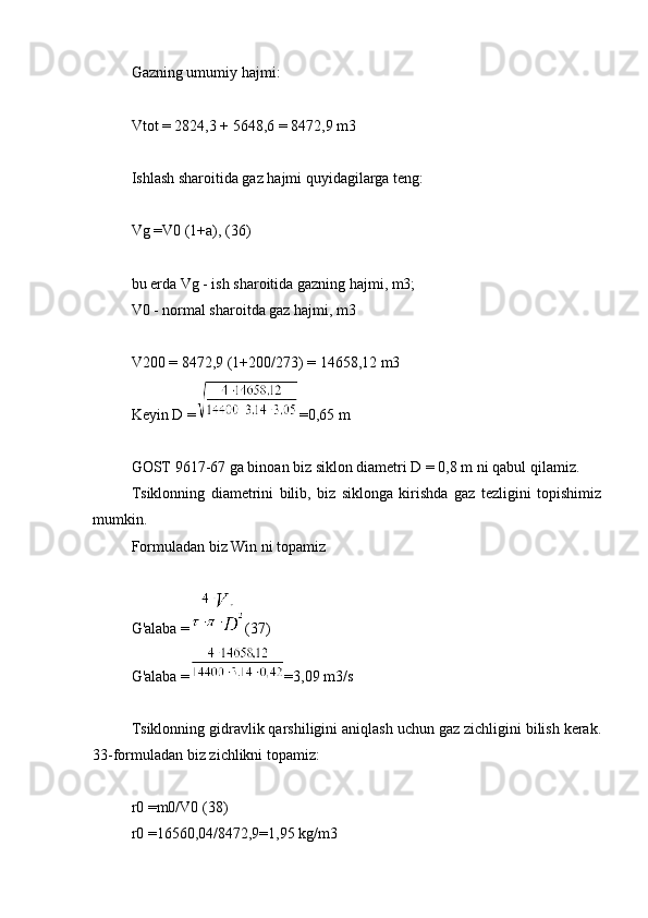 Gazning umumiy hajmi:
Vtot = 2824,3 + 5648,6 = 8472,9 m3
Ishlash sharoitida gaz hajmi quyidagilarga teng:
Vg =V0 (1+a), (36)
bu erda Vg - ish sharoitida gazning hajmi, m3;
V0 - normal sharoitda gaz hajmi, m3
V200 = 8472,9 (1+200/273) = 14658,12 m3
Keyin D = =0,65 m
GOST 9617-67 ga binoan biz siklon diametri D = 0,8 m ni qabul qilamiz.
Tsiklonning   diametrini   bilib,   biz   siklonga   kirishda   gaz   tezligini   topishimiz
mumkin.
Formuladan biz Win ni topamiz
G'alaba = (37)
G'alaba = =3,09 m3/s
Tsiklonning gidravlik qarshiligini aniqlash uchun gaz zichligini bilish kerak.
33-formuladan biz zichlikni topamiz:
r0 =m0/V0 (38)
r0 =16560,04/8472,9=1,95 kg/m3 