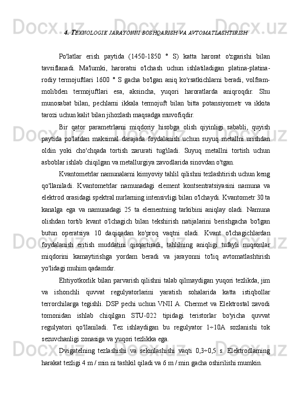 4. T EXNOLOGIK   JARAYONNI   BOSHQARISH   VA   AVTOMATLASHTIRISH
Po'latlar   erish   paytida   (1450-1850   °   S)   katta   harorat   o'zgarishi   bilan
tavsiflanadi.   Ma'lumki,   haroratni   o'lchash   uchun   ishlatiladigan   platina-platina-
rodiy   termojuftlari   1600   °   S   gacha   bo'lgan   aniq   ko'rsatkichlarni   beradi,   volfram-
molibden   termojuftlari   esa,   aksincha,   yuqori   haroratlarda   aniqroqdir.   Shu
munosabat   bilan,   pechlarni   ikkala   termojuft   bilan   bitta   potansiyometr   va   ikkita
tarozi uchun kalit bilan jihozlash maqsadga muvofiqdir.
Bir   qator   parametrlarni   miqdoriy   hisobga   olish   qiyinligi   sababli,   quyish
paytida   po'latdan   maksimal   darajada   foydalanish   uchun   suyuq   metallni   urishdan
oldin   yoki   cho'chqada   tortish   zarurati   tug'iladi.   Suyuq   metallni   tortish   uchun
asboblar ishlab chiqilgan va metallurgiya zavodlarida sinovdan o'tgan.
Kvantometrlar namunalarni kimyoviy tahlil qilishni tezlashtirish uchun keng
qo'llaniladi.   Kvantometrlar   namunadagi   element   kontsentratsiyasini   namuna   va
elektrod orasidagi spektral nurlarning intensivligi bilan o'lchaydi. Kvantometr 30 ta
kanalga   ega   va   namunadagi   25   ta   elementning   tarkibini   aniqlay   oladi.   Namuna
olishdan   tortib   kvant   o'lchagich   bilan   tekshirish   natijalarini   berishgacha   bo'lgan
butun   operatsiya   10   daqiqadan   ko'proq   vaqtni   oladi.   Kvant   o'lchagichlardan
foydalanish   eritish   muddatini   qisqartiradi,   tahlilning   aniqligi   tufayli   nuqsonlar
miqdorini   kamaytirishga   yordam   beradi   va   jarayonni   to'liq   avtomatlashtirish
yo'lidagi muhim qadamdir.
Ehtiyotkorlik bilan parvarish qilishni talab qilmaydigan yuqori tezlikda, jim
va   ishonchli   quvvat   regulyatorlarini   yaratish   sohalarida   katta   istiqbollar
terrorchilarga   tegishli.   DSP   pechi   uchun   VNII   A.   Chermet   va   Elektrostal   zavodi
tomonidan   ishlab   chiqilgan   STU-022   tipidagi   teristorlar   bo'yicha   quvvat
regulyatori   qo'llaniladi.   Tez   ishlaydigan   bu   regulyator   1÷10A   sozlanishi   tok
sezuvchanligi zonasiga va yuqori tezlikka ega.
Dvigatelning   tezlashishi   va   sekinlashishi   vaqti   0,3÷0,5   s.   Elektrodlarning
harakat tezligi 4 m / min ni tashkil qiladi va 6 m / min gacha oshirilishi mumkin. 