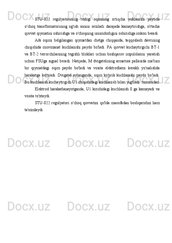 STU-022   regulyatorining   tezligi   oqimning   ortiqcha   yuklanishi   paytida
o'choq   transformatorining   og'ish   sonini   sezilarli   darajada   kamaytirishga,   o'rtacha
quvvat qiymatini oshirishga va o'choqning unumdorligini oshirishga imkon beradi.
Ark   oqimi   belgilangan   qiymatdan   chetga   chiqqanda,   taqqoslash   davrining
chiqishida   muvozanat   kuchlanishi   paydo   bo'ladi.   PA   quvvat   kuchaytirgichi   BT-1
va   BT-2   terrorchilarining   tegishli   bloklari   uchun   boshqaruv   impulslarini   yaratish
uchun FSUga  signal   beradi. Natijada,  M  dvigatelining armatura pallasida   ma'lum
bir   qiymatdagi   oqim   paydo   bo'ladi   va   vosita   elektrodlarni   kerakli   yo'nalishda
harakatga  keltiradi.   Dvigatel   aylanganda,  oqim  ko'prik  kuchlanishi  paydo   bo'ladi.
Bu kuchlanish kuchaytirgich U1 chiqishidagi kuchlanish bilan yig'iladi. tomonidan
Elektrod harakatlanayotganda, U1 kirishidagi  kuchlanish  0 ga kamayadi  va
vosita to'xtaydi.
STU-022   regulyatori   o'choq   quvvatini   qo'lda   masofadan   boshqarishni   ham
ta'minlaydi. 