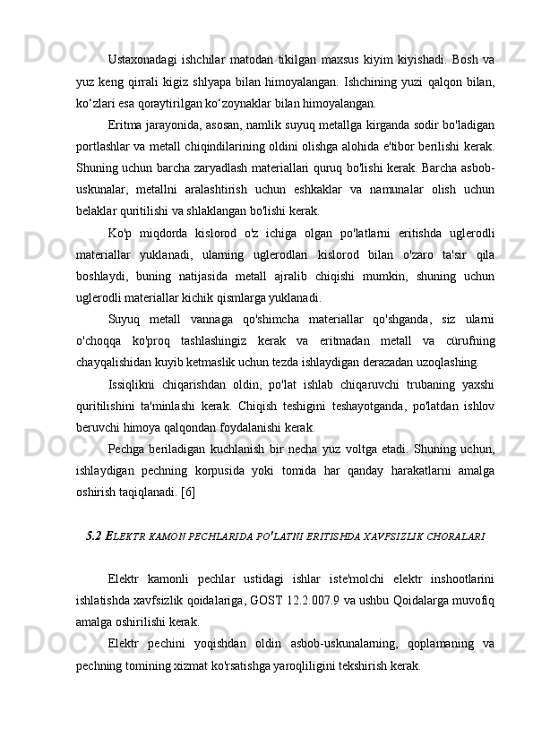 Ustaxonadagi   ishchilar   matodan   tikilgan   maxsus   kiyim   kiyishadi.   Bosh   va
yuz   keng   qirrali   kigiz   shlyapa   bilan   himoyalangan.   Ishchining   yuzi   qalqon   bilan,
ko‘zlari esa qoraytirilgan ko‘zoynaklar bilan himoyalangan.
Eritma jarayonida, asosan, namlik suyuq metallga kirganda sodir bo'ladigan
portlashlar va metall chiqindilarining oldini olishga alohida e'tibor berilishi kerak.
Shuning uchun barcha zaryadlash materiallari quruq bo'lishi kerak. Barcha asbob-
uskunalar,   metallni   aralashtirish   uchun   eshkaklar   va   namunalar   olish   uchun
belaklar quritilishi va shlaklangan bo'lishi kerak.
Ko'p   miqdorda   kislorod   o'z   ichiga   olgan   po'latlarni   eritishda   uglerodli
materiallar   yuklanadi,   ularning   uglerodlari   kislorod   bilan   o'zaro   ta'sir   qila
boshlaydi,   buning   natijasida   metall   ajralib   chiqishi   mumkin,   shuning   uchun
uglerodli materiallar kichik qismlarga yuklanadi.
Suyuq   metall   vannaga   qo'shimcha   materiallar   qo'shganda,   siz   ularni
o'choqqa   ko'proq   tashlashingiz   kerak   va   eritmadan   metall   va   cürufning
chayqalishidan kuyib ketmaslik uchun tezda ishlaydigan derazadan uzoqlashing.
Issiqlikni   chiqarishdan   oldin,   po'lat   ishlab   chiqaruvchi   trubaning   yaxshi
quritilishini   ta'minlashi   kerak.   Chiqish   teshigini   teshayotganda,   po'latdan   ishlov
beruvchi himoya qalqondan foydalanishi kerak.
Pechga   beriladigan   kuchlanish   bir   necha   yuz   voltga   etadi.   Shuning   uchun,
ishlaydigan   pechning   korpusida   yoki   tomida   har   qanday   harakatlarni   amalga
oshirish taqiqlanadi. [6]
5.2 E LEKTR   KAMON   PECHLARIDA   PO ' LATNI   ERITISHDA   XAVFSIZLIK   CHORALARI
Elektr   kamonli   pechlar   ustidagi   ishlar   iste'molchi   elektr   inshootlarini
ishlatishda xavfsizlik qoidalariga, GOST 12.2.007.9 va ushbu Qoidalarga muvofiq
amalga oshirilishi kerak.
Elektr   pechini   yoqishdan   oldin   asbob-uskunalarning,   qoplamaning   va
pechning tomining xizmat ko'rsatishga yaroqliligini tekshirish kerak. 