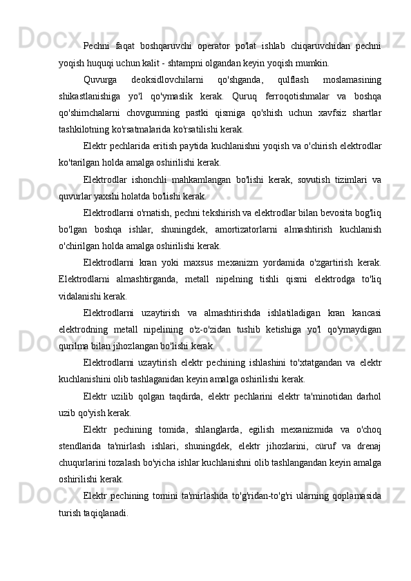 Pechni   faqat   boshqaruvchi   operator   po'lat   ishlab   chiqaruvchidan   pechni
yoqish huquqi uchun kalit - shtampni olgandan keyin yoqish mumkin.
Quvurga   deoksidlovchilarni   qo'shganda,   qulflash   moslamasining
shikastlanishiga   yo'l   qo'ymaslik   kerak.   Quruq   ferroqotishmalar   va   boshqa
qo'shimchalarni   chovgumning   pastki   qismiga   qo'shish   uchun   xavfsiz   shartlar
tashkilotning ko'rsatmalarida ko'rsatilishi kerak.
Elektr pechlarida eritish paytida kuchlanishni yoqish va o'chirish elektrodlar
ko'tarilgan holda amalga oshirilishi kerak.
Elektrodlar   ishonchli   mahkamlangan   bo'lishi   kerak,   sovutish   tizimlari   va
quvurlar yaxshi holatda bo'lishi kerak.
Elektrodlarni o'rnatish, pechni tekshirish va elektrodlar bilan bevosita bog'liq
bo'lgan   boshqa   ishlar,   shuningdek,   amortizatorlarni   almashtirish   kuchlanish
o'chirilgan holda amalga oshirilishi kerak.
Elektrodlarni   kran   yoki   maxsus   mexanizm   yordamida   o'zgartirish   kerak.
Elektrodlarni   almashtirganda,   metall   nipelning   tishli   qismi   elektrodga   to'liq
vidalanishi kerak.
Elektrodlarni   uzaytirish   va   almashtirishda   ishlatiladigan   kran   kancasi
elektrodning   metall   nipelining   o'z-o'zidan   tushib   ketishiga   yo'l   qo'ymaydigan
qurilma bilan jihozlangan bo'lishi kerak.
Elektrodlarni   uzaytirish   elektr   pechining   ishlashini   to'xtatgandan   va   elektr
kuchlanishini olib tashlaganidan keyin amalga oshirilishi kerak.
Elektr   uzilib   qolgan   taqdirda,   elektr   pechlarini   elektr   ta'minotidan   darhol
uzib qo'yish kerak.
Elektr   pechining   tomida,   shlanglarda,   egilish   mexanizmida   va   o'choq
stendlarida   ta'mirlash   ishlari,   shuningdek,   elektr   jihozlarini,   cüruf   va   drenaj
chuqurlarini tozalash bo'yicha ishlar kuchlanishni olib tashlangandan keyin amalga
oshirilishi kerak.
Elektr   pechining   tomini   ta'mirlashda   to'g'ridan-to'g'ri   ularning   qoplamasida
turish taqiqlanadi. 