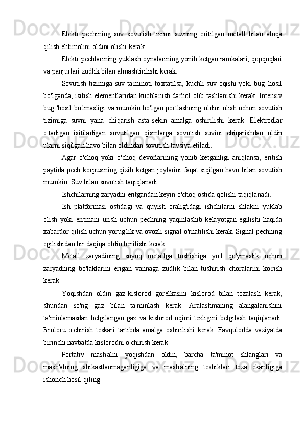 Elektr   pechining   suv   sovutish   tizimi   suvning   eritilgan   metall   bilan   aloqa
qilish ehtimolini oldini olishi kerak.
Elektr pechlarining yuklash oynalarining yonib ketgan ramkalari, qopqoqlari
va panjurlari zudlik bilan almashtirilishi kerak.
Sovutish tizimiga suv ta'minoti to'xtatilsa, kuchli suv oqishi  yoki bug 'hosil
bo'lganda, isitish elementlaridan kuchlanish darhol olib tashlanishi kerak. Intensiv
bug 'hosil bo'lmasligi va mumkin bo'lgan portlashning oldini olish uchun sovutish
tizimiga   suvni   yana   chiqarish   asta-sekin   amalga   oshirilishi   kerak.   Elektrodlar
o'tadigan   isitiladigan   sovutilgan   qismlarga   sovutish   suvini   chiqarishdan   oldin
ularni siqilgan havo bilan oldindan sovutish tavsiya etiladi.
Agar   o'choq   yoki   o'choq   devorlarining   yonib   ketganligi   aniqlansa,   eritish
paytida pech korpusining qizib ketgan joylarini faqat siqilgan havo bilan sovutish
mumkin. Suv bilan sovutish taqiqlanadi.
Ishchilarning zaryadni eritgandan keyin o'choq ostida qolishi taqiqlanadi.
Ish   platformasi   ostidagi   va   quyish   oralig'idagi   ishchilarni   shlakni   yuklab
olish   yoki   eritmani   urish   uchun   pechning   yaqinlashib   kelayotgan   egilishi   haqida
xabardor qilish uchun yorug'lik va ovozli signal o'rnatilishi kerak. Signal pechning
egilishidan bir daqiqa oldin berilishi kerak.
Metall   zaryadining   suyuq   metallga   tushishiga   yo'l   qo'ymaslik   uchun
zaryadning   bo'laklarini   erigan   vannaga   zudlik   bilan   tushirish   choralarini   ko'rish
kerak.
Yoqishdan   oldin   gaz-kislorod   gorelkasini   kislorod   bilan   tozalash   kerak,
shundan   so'ng   gaz   bilan   ta'minlash   kerak.   Aralashmaning   alangalanishini
ta'minlamasdan   belgilangan   gaz   va   kislorod   oqimi   tezligini   belgilash   taqiqlanadi.
Brülörü   o'chirish   teskari   tartibda   amalga   oshirilishi   kerak.   Favqulodda   vaziyatda
birinchi navbatda kislorodni o'chirish kerak.
Portativ   mash'alni   yoqishdan   oldin,   barcha   ta'minot   shlanglari   va
mash'alning   shikastlanmaganligiga   va   mash'alning   teshiklari   toza   ekanligiga
ishonch hosil qiling. 