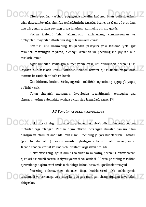 Olovli   pechlar   -   o'choq   yoqilganda   metallni   kislorod   bilan   puflash   uchun
ishlatiladigan tuyerlar shunday joylashtirilishi kerakki, burner va elektrod orasidagi
masofa yondirgichga yoyning qisqa tutashuvi ehtimolini istisno qiladi.
Pechni   kislorod   bilan   ta'minlovchi   ishchilarning   kombinezonlari   va
qo'lqoplari moy bilan ifloslanmasligini ta'minlash kerak.
Sovutish   suvi   bosimining   favqulodda   pasayishi   yoki   kislorod   yoki   gaz
ta'minoti   to'xtatilgan   taqdirda,   o'choqni   o'chirish   va   pechning   ish   joyidan   olib
tashlash kerak.
Agar suv bilan sovutilgan burner yonib ketsa, uni o'chirish va pechning ish
joyidan   olib   tashlash   kerak.   Brülörün   holatini   nazorat   qilish   uchun   vagonlarda
maxsus ko'rsatkichlar bo'lishi kerak.
Gaz-kislorod   brülörü   ishlayotganda,   to'ldirish   oynasining   qopqog'i   yopiq
bo'lishi kerak.
Tutun   chiqarish   moslamasi   favqulodda   to'xtatilganda,   o'choqdan   gaz
chiqarish yo'lini avtomatik ravishda o'chirishni ta'minlash kerak. [7]
5.3 Y ONG ' IN   VA   ELEKTR   XAVFSIZLIGI
Elektr   xavfsizligi   uchun   o'choq   tanasi   va   elektrodlarni   ko'tarish   uchun
motorlar   erga   ulangan.   Pechga   oqim   etkazib   beradigan   shinalar   panjara   bilan
o'ralgan   va   etarli   balandlikda   joylashgan.   Pechning   yuqori   kuchlanishli   uskunasi
(pech   transformatori)   maxsus   xonada   joylashgan.   -   transformator   xonasi,   kirish
faqat o'choqqa xizmat ko'rsatuvchi elektrchilarga ruxsat etiladi.
Elektr  xavfsizligi   qoidalarining talablariga muvofiq, pechning  o'tkazuvchan
qismlari   ishonchli   tarzda   izolyatsiyalanadi   va   o'raladi.   Ularda   pechning   tasodifan
quvvatlangan qismlarini tezda o'chirishga imkon beruvchi qurilmalar mavjud.
Pechning   o'tkazuvchan   shinalari   faqat   kuchlanishni   olib   tashlanganda
tozalanadi va uskunaga va o'choq korpusiga o'rnatilgan chang siqilgan havo bilan
chiqariladi. 