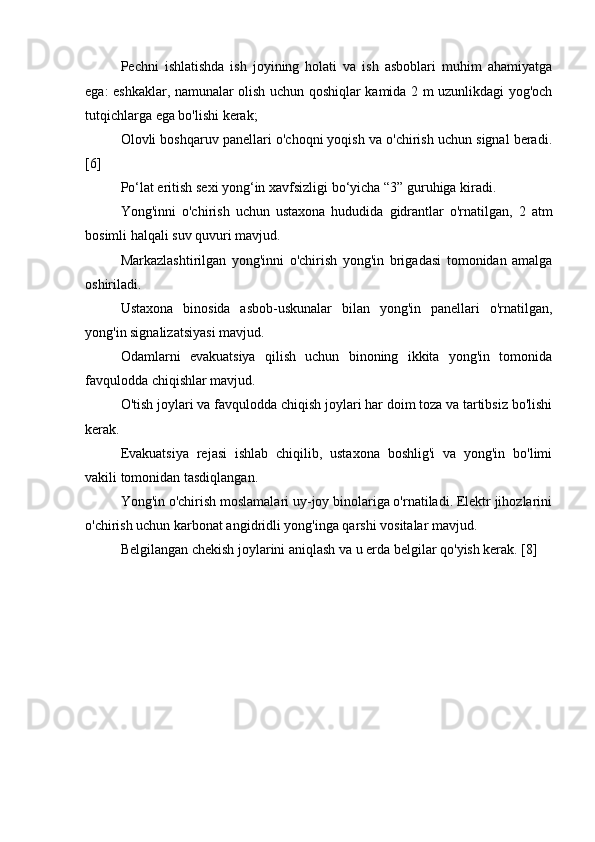 Pechni   ishlatishda   ish   joyining   holati   va   ish   asboblari   muhim   ahamiyatga
ega: eshkaklar, namunalar olish uchun qoshiqlar kamida 2 m uzunlikdagi yog'och
tutqichlarga ega bo'lishi kerak;
Olovli boshqaruv panellari o'choqni yoqish va o'chirish uchun signal beradi.
[6]
Po‘lat eritish sexi yong‘in xavfsizligi bo‘yicha “3” guruhiga kiradi.
Yong'inni   o'chirish   uchun   ustaxona   hududida   gidrantlar   o'rnatilgan,   2   atm
bosimli halqali suv quvuri mavjud.
Markazlashtirilgan   yong'inni   o'chirish   yong'in   brigadasi   tomonidan   amalga
oshiriladi.
Ustaxona   binosida   asbob-uskunalar   bilan   yong'in   panellari   o'rnatilgan,
yong'in signalizatsiyasi mavjud.
Odamlarni   evakuatsiya   qilish   uchun   binoning   ikkita   yong'in   tomonida
favqulodda chiqishlar mavjud.
O'tish joylari va favqulodda chiqish joylari har doim toza va tartibsiz bo'lishi
kerak.
Evakuatsiya   rejasi   ishlab   chiqilib,   ustaxona   boshlig'i   va   yong'in   bo'limi
vakili tomonidan tasdiqlangan.
Yong'in o'chirish moslamalari uy-joy binolariga o'rnatiladi. Elektr jihozlarini
o'chirish uchun karbonat angidridli yong'inga qarshi vositalar mavjud.
Belgilangan chekish joylarini aniqlash va u erda belgilar qo'yish kerak. [8] 