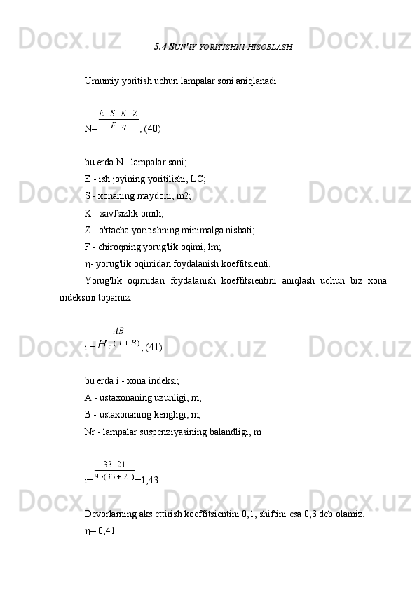 5.4 S UN ' IY   YORITISHNI   HISOBLASH
Umumiy yoritish uchun lampalar soni aniqlanadi:
N= , (40)
bu erda N - lampalar soni;
E - ish joyining yoritilishi, LC;
S - xonaning maydoni, m2;
K - xavfsizlik omili;
Z - o'rtacha yoritishning minimalga nisbati;
F - chiroqning yorug'lik oqimi, lm;
 - yorug'lik oqimidan foydalanish koeffitsienti.
Yorug'lik   oqimidan   foydalanish   koeffitsientini   aniqlash   uchun   biz   xona
indeksini topamiz:
i = , (41)
bu erda i - xona indeksi;
A - ustaxonaning uzunligi, m;
B - ustaxonaning kengligi, m;
Nr - lampalar suspenziyasining balandligi, m
i= =1,43
Devorlarning aks ettirish koeffitsientini 0,1, shiftini esa 0,3 deb olamiz.
 = 0,41 