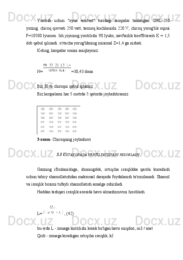 Yoritish   uchun   "oyna   emitent"   turidagi   lampalar   tanlangan.   DRL-250
yozing. chiroq quvvati 250 vatt, tarmoq kuchlanishi 220 V, chiroq yorug'lik oqimi
F=10500 lyumen. Ish joyining yoritilishi 90 lyuks, xavfsizlik koeffitsienti K = 1,5
deb qabul qilinadi. o'rtacha yorug'likning minimal Z=1,4 ga nisbati.
Keling, lampalar sonini aniqlaymiz:
N= =30,43 dona.
Biz 30 ta chiroqni qabul qilamiz
Biz lampalarni har 5 metrda 5 qatorda joylashtiramiz
3-rasm - Chiroqning joylashuvi
5.5 U STAXONADA   VENTILYATSIYANI   HISOBLASH
Gazning   ifloslanishiga,   shuningdek,   ortiqcha   issiqlikka   qarshi   kurashish
uchun tabiiy shamollatishdan maksimal darajada foydalanish ta'minlanadi. Shamol
va issiqlik bosimi tufayli shamollatish amalga oshiriladi.
Haddan tashqari issiqlik asosida havo almashinuvini hisoblash.
L= , (42)
bu erda L - xonaga kiritilishi kerak bo'lgan havo miqdori, m3 / soat
Qizb - xonaga kiradigan ortiqcha issiqlik, kJ 