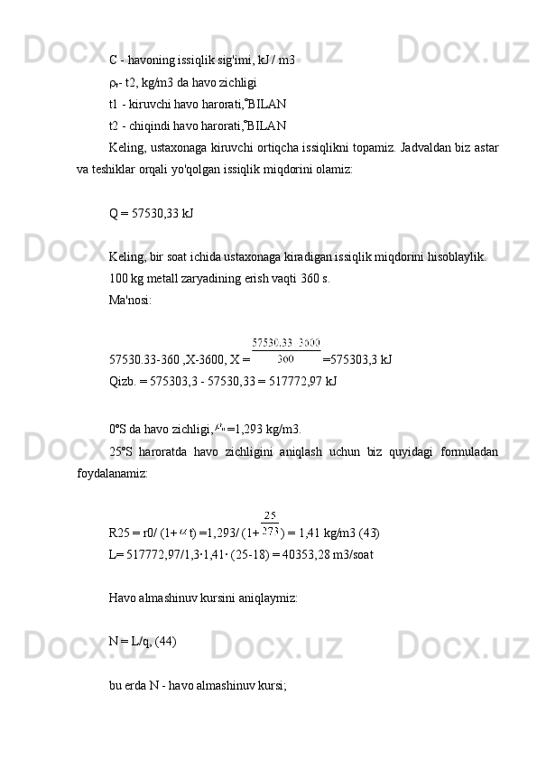 C - havoning issiqlik sig'imi, kJ / m3

t - t2, kg/m3 da havo zichligi
t1 - kiruvchi havo harorati,  BILAN
t2 - chiqindi havo harorati,  BILAN
Keling, ustaxonaga kiruvchi ortiqcha issiqlikni topamiz. Jadvaldan biz astar
va teshiklar orqali yo'qolgan issiqlik miqdorini olamiz:
Q = 57530,33 kJ
Keling, bir soat ichida ustaxonaga kiradigan issiqlik miqdorini hisoblaylik.
100 kg metall zaryadining erish vaqti 360 s.
Ma'nosi:
57530.33-360 ,X-3600, X = =575303,3 kJ
Qizb. = 575303,3 - 57530,33 = 517772,97 kJ
0ºS da havo zichligi, =1,293 kg/m3.
25ºS   haroratda   havo   zichligini   aniqlash   uchun   biz   quyidagi   formuladan
foydalanamiz:
R25 = r0/ (1+ t) =1,293/ (1+ ) = 1,41 kg/m3 (43)
L= 517772,97/1,3∙1,41∙ (25-18) = 40353,28 m3/soat
Havo almashinuv kursini aniqlaymiz:
N = L/q, (44)
bu erda N - havo almashinuv kursi; 